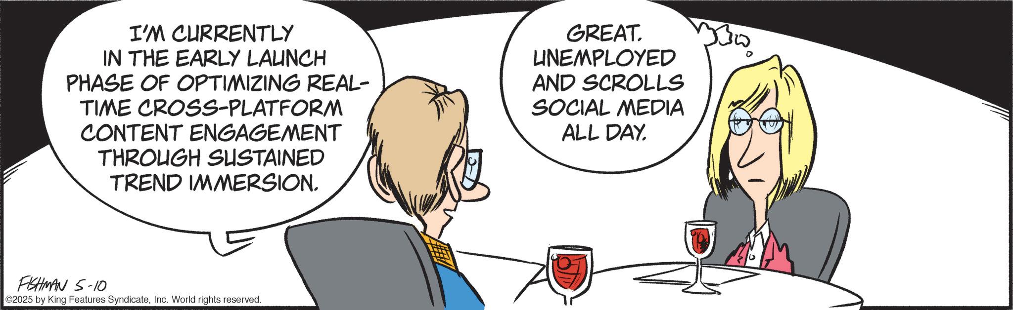 Animated cartoon OCR: I'M CURRENTLY IN THE EARLY LAUNCH PHASE OF OPTIMIZING REAL- TIME CROSS-PLATFORM CONTENT ENGAGEMENT THROUGH SUSTAINED TREND IMMERSION. GREAT. LINEMPLOYED AND SCROLLS SOCIAL MEDIA ALL DAY. FISHMAN 5-10 ©2025 by King Features SyndicateInc. World rights reserved. I'M CURRENTLY IN THE EARLY LAUNCH PHASE OF OPTIMIZING REAL- TIME CROSS - PLATFORM CONTENT ENGAGEMENT THROUGH SUSTAINED TREND IMMERSION . GREAT . LINEMPLOYED AND SCROLLS SOCIAL MEDIA ALL DAY . FISHMAN 5-10 © 2025 by King Features SyndicateInc. World rights reserved .