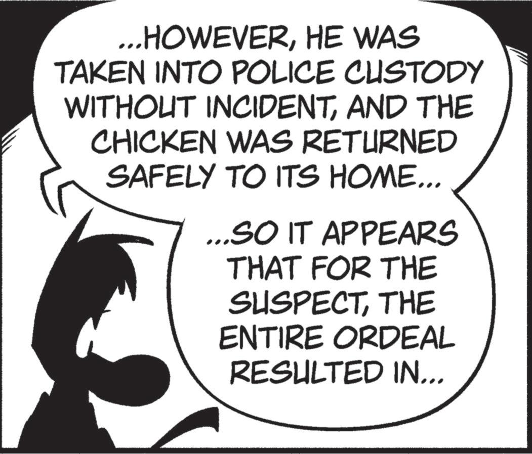 Animated cartoon OCR: ...HOWEVERHE WAS TAKEN INTO POLICE CUSTODY WITHOUT INCIDENTAND THE CHICKEN WAS RETURNED SAFELY TO ITS HOME... ...SO IT APPEARS THAT FOR THE SUSPECTTHE ENTIRE ORDEAL RESULTED IN... ... HOWEVERHE WAS TAKEN INTO POLICE CUSTODY WITHOUT INCIDENTAND THE CHICKEN WAS RETURNED SAFELY TO ITS HOME ... ... SO IT APPEARS THAT FOR THE SUSPECTTHE ENTIRE ORDEAL RESULTED IN ...