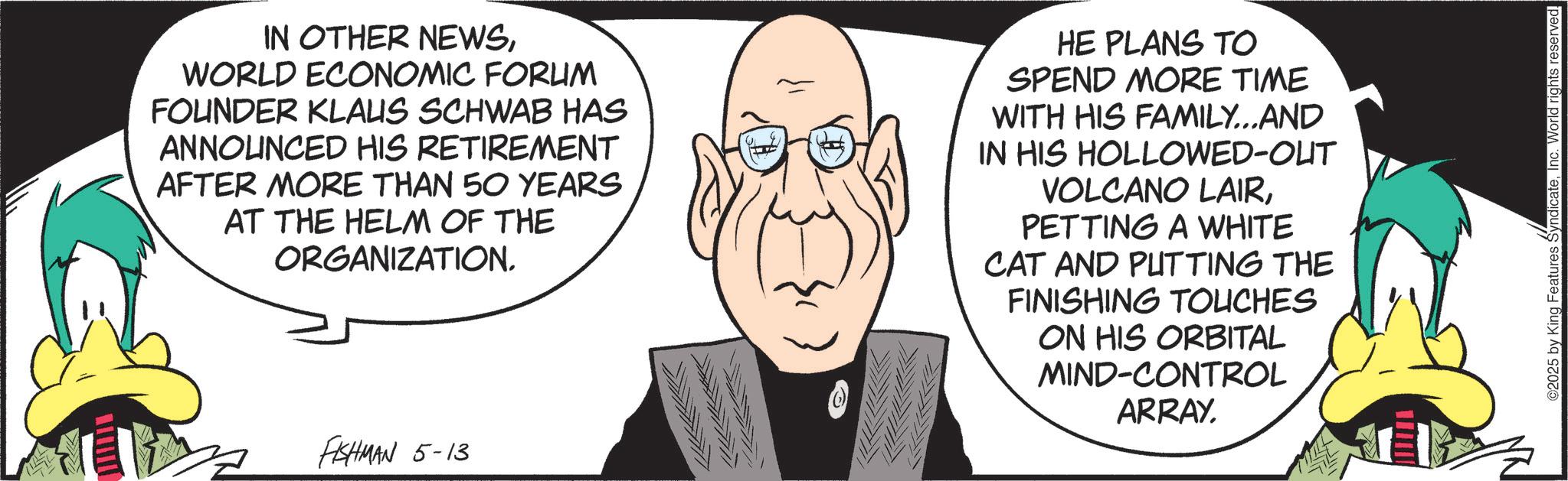 Fictional character OCR: IN OTHER NEWSWORLD ECONOMIC FORUM FOUNDER KLAUS SCHWAB HAS ANNOUNCED HIS RETIREMENT AFTER MORE THAN 50 YEARS AT THE HELM OF THE ORGANIZATION. HE PLANS TO SPEND MORE TIME WITH HIS FAMILY...AND IN HIS HOLLOWED-OUT VOLCANO LAIRPETTING A WHITE CAT AND PUTTING THE FINISHING TOUCHES ON HIS ORBITAL MIND-CONTROL ARRAY. FISHMAN 5-13 ©2025 by King Features SyndicateInc. World rights reserved. IN OTHER NEWSWORLD ECONOMIC FORUM FOUNDER KLAUS SCHWAB HAS ANNOUNCED HIS RETIREMENT AFTER MORE THAN 50 YEARS AT THE HELM OF THE ORGANIZATION . HE PLANS TO SPEND MORE TIME WITH HIS FAMILY ... AND IN HIS HOLLOWED - OUT VOLCANO LAIRPETTING A WHITE CAT AND PUTTING THE FINISHING TOUCHES ON HIS ORBITAL MIND - CONTROL ARRAY . FISHMAN 5-13 © 2025 by King Features SyndicateInc. World rights reserved .