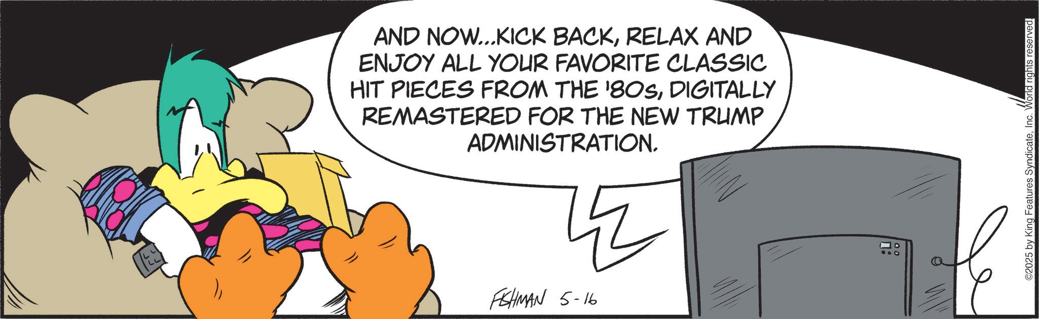 Graphic design OCR: AND NOW...KICK BACKRELAX AND ENJOY ALL YOUR FAVORITE CLASSIC HIT PIECES FROM THE '80SDIGITALLY REMASTERED FOR THE NEW TRUMP ADMINISTRATION. FISHMAN 5-16 10 ©2025 by King Features SyndicateInc. World rights reserved. AND NOW ... KICK BACKRELAX AND ENJOY ALL YOUR FAVORITE CLASSIC HIT PIECES FROM THE ' 80SDIGITALLY REMASTERED FOR THE NEW TRUMP ADMINISTRATION . FISHMAN 5-16 10 © 2025 by King Features SyndicateInc. World rights reserved .