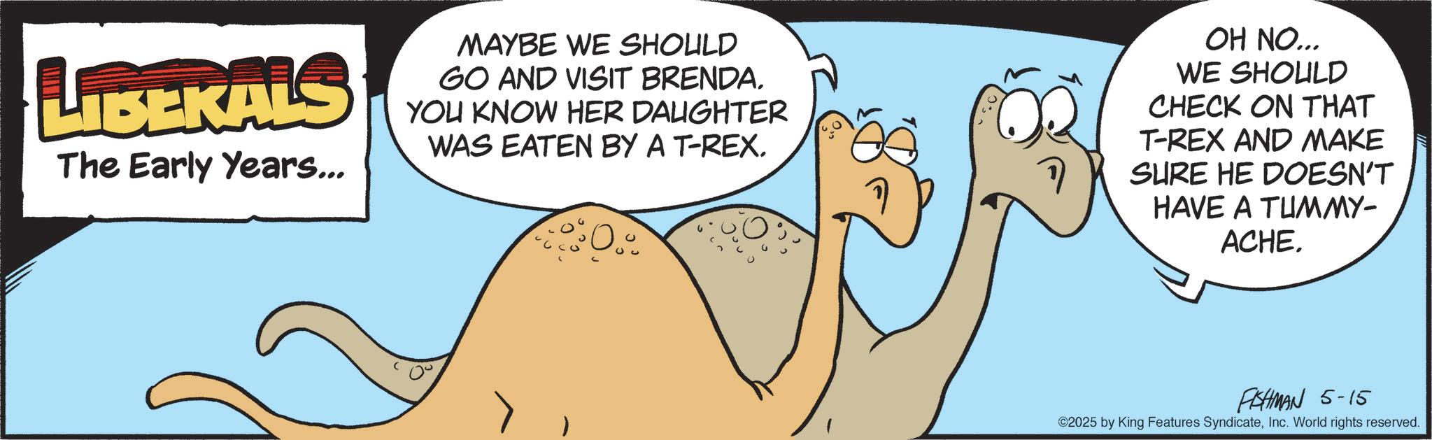 Animated cartoon OCR: LIBERALS The Early Years... MAYBE WE SHOULD GO AND VISIT BRENDA. YOU KNOW HER DAUGHTER WAS EATEN BY A T-REX. OH NO... WE SHOULD CHECK ON THAT T-REX AND MAKE SURE HE DOESN'T HAVE A TUMMY- ACHE. FISHMAN 5-15 ©2025 by King Features SyndicateInc. World rights reserved. LIBERALS The Early Years ... MAYBE WE SHOULD GO AND VISIT BRENDA . YOU KNOW HER DAUGHTER WAS EATEN BY A T - REX . OH NO ... WE SHOULD CHECK ON THAT T - REX AND MAKE SURE HE DOESN'T HAVE A TUMMY- ACHE . FISHMAN 5-15 © 2025 by King Features SyndicateInc. World rights reserved .