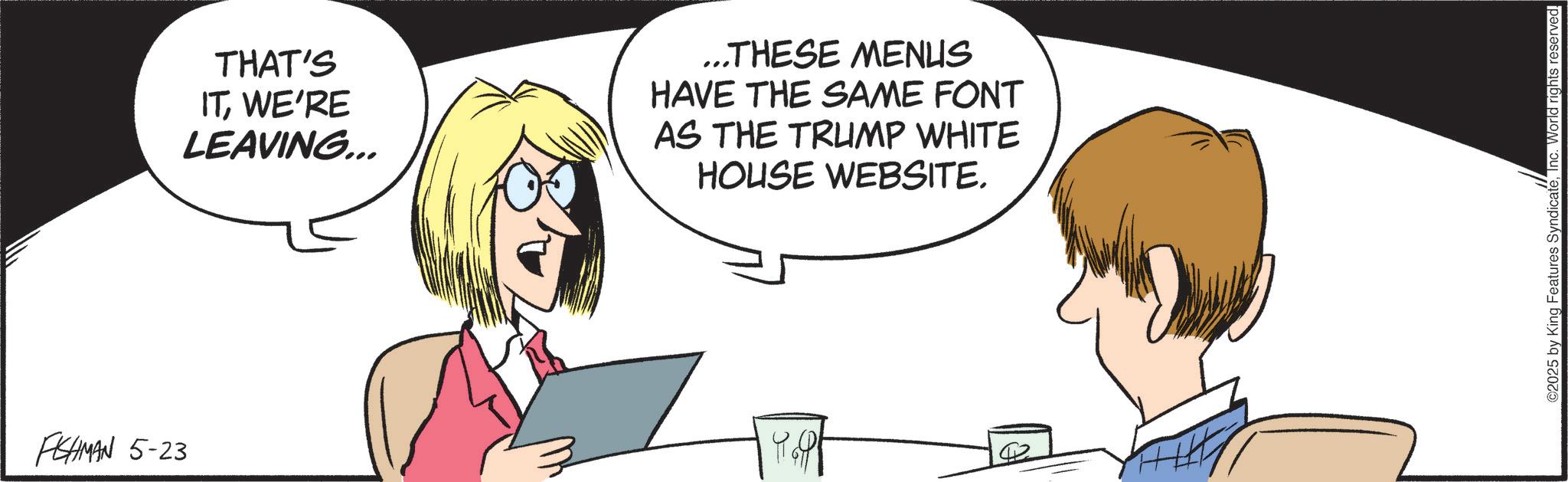 Animated cartoon OCR: FISHMAN 5-23 THAT'S ITWE'RE LEAVING... ...THESE MENUS HAVE THE SAME FONT AS THE TRUMP WHITE HOUSE WEBSITE. ©2025 by King Features SyndicateInc. World rights reserved! FISHMAN 5-23 THAT'S ITWE'RE LEAVING ... ... THESE MENUS HAVE THE SAME FONT AS THE TRUMP WHITE HOUSE WEBSITE . © 2025 by King Features SyndicateInc. World rights reserved !
