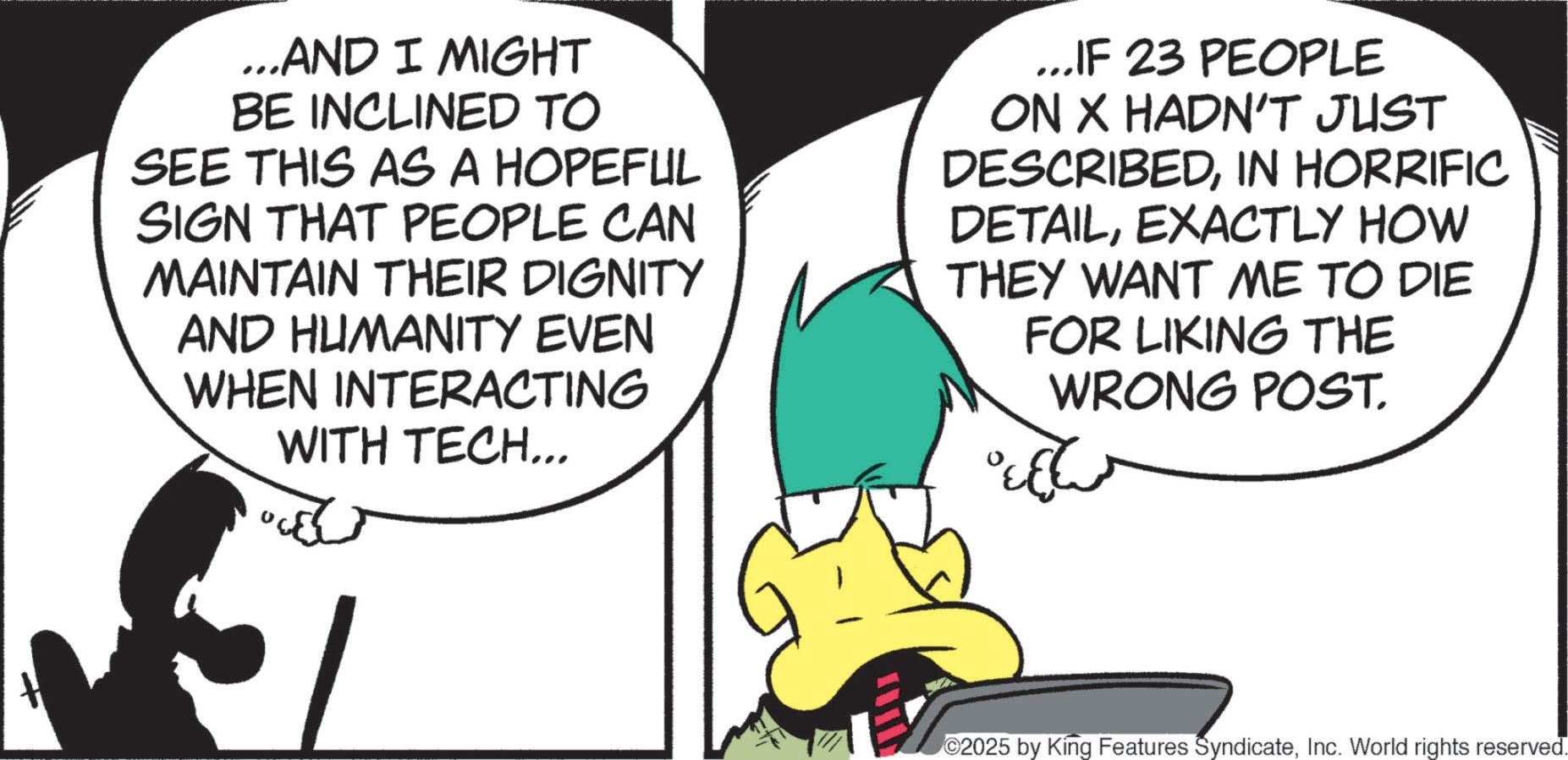 Comics OCR: ...AND I MIGHT BE INCLINED TO SEE THIS AS A HOPEFUL SIGN THAT PEOPLE CAN MAINTAIN THEIR DIGNITY AND HUMANITY EVEN WHEN INTERACTING WITH TECH... ...IF 23 PEOPLE ON X HADN'T JUST DESCRIBEDIN HORRIFIC DETAILEXACTLY HOW THEY WANT ME TO DIE FOR LIKING THE WRONG POST. ?? ©2025 by King Features SyndicateInc. World rights reserved. ... AND I MIGHT BE INCLINED TO SEE THIS AS A HOPEFUL SIGN THAT PEOPLE CAN MAINTAIN THEIR DIGNITY AND HUMANITY EVEN WHEN INTERACTING WITH TECH ... ... IF 23 PEOPLE ON X HADN'T JUST DESCRIBEDIN HORRIFIC DETAILEXACTLY HOW THEY WANT ME TO DIE FOR LIKING THE WRONG POST . ?? © 2025 by King Features SyndicateInc. World rights reserved .