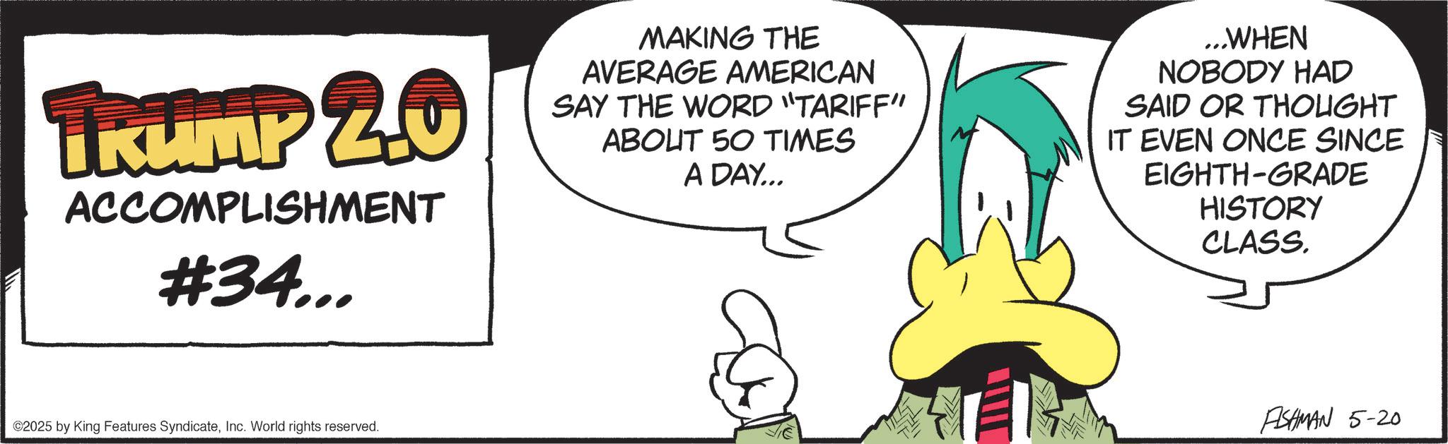 Fiction OCR: TRUMP 2.0 ACCOMPLISHMENT #34... MAKING THE AVERAGE AMERICAN SAY THE WORD "TARIFF" ABOUT 50 TIMES A DAY... ...WHEN NOBODY HAD SAID OR THOUGHT IT EVEN ONCE SINCE EIGHTH-GRADE HISTORY CLASS. ©2025 by King Features SyndicateInc. World rights reserved. ASHMAN 5-20 TRUMP 2.0 ACCOMPLISHMENT # 34 ... MAKING THE AVERAGE AMERICAN SAY THE WORD " TARIFF " ABOUT 50 TIMES A DAY ... ... WHEN NOBODY HAD SAID OR THOUGHT IT EVEN ONCE SINCE EIGHTH - GRADE HISTORY CLASS . © 2025 by King Features SyndicateInc. World rights reserved . ASHMAN 5-20