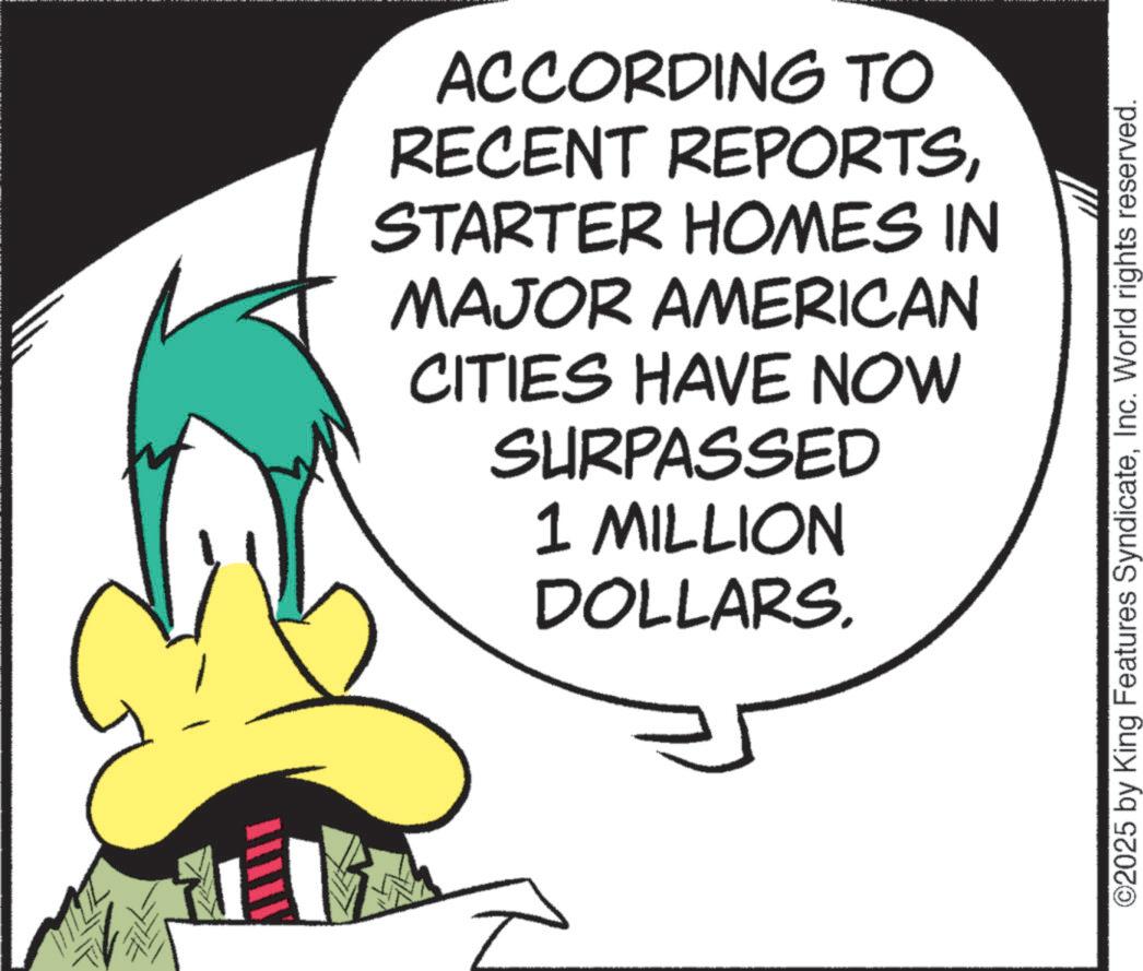 Fictional character OCR: ACCORDING TO RECENT REPORTSSTARTER HOMES IN MAJOR AMERICAN CITIES HAVE NOW SURPASSED 1 MILLION DOLLARS. ©2025 by King Features SyndicateInc. World rights reserved. ACCORDING TO RECENT REPORTSSTARTER HOMES IN MAJOR AMERICAN CITIES HAVE NOW SURPASSED 1 MILLION DOLLARS . © 2025 by King Features SyndicateInc. World rights reserved .
