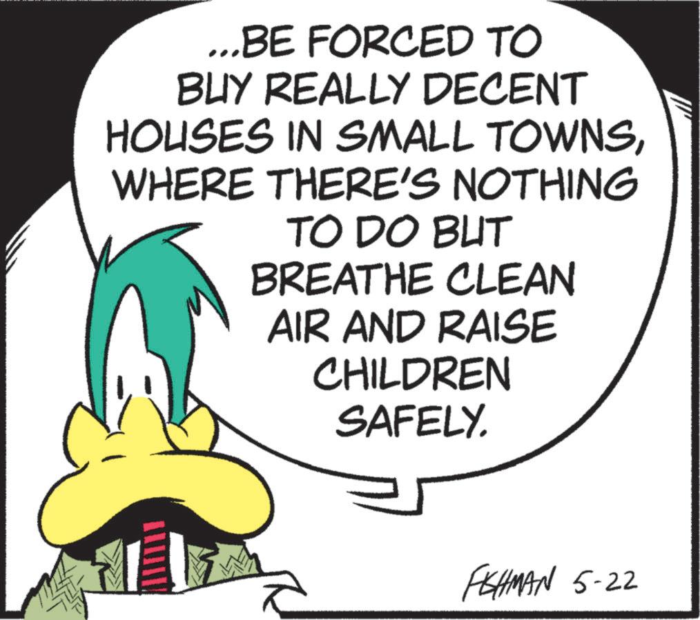 Beak OCR: ...BE FORCED TO BUY REALLY DECENT HOUSES IN SMALL TOWNSWHERE THERE'S NOTHING TO DO BUT BREATHE CLEAN AIR AND RAISE CHILDREN SAFELY. FISHMAN 5-22 ... BE FORCED TO BUY REALLY DECENT HOUSES IN SMALL TOWNSWHERE THERE'S NOTHING TO DO BUT BREATHE CLEAN AIR AND RAISE CHILDREN SAFELY . FISHMAN 5-22