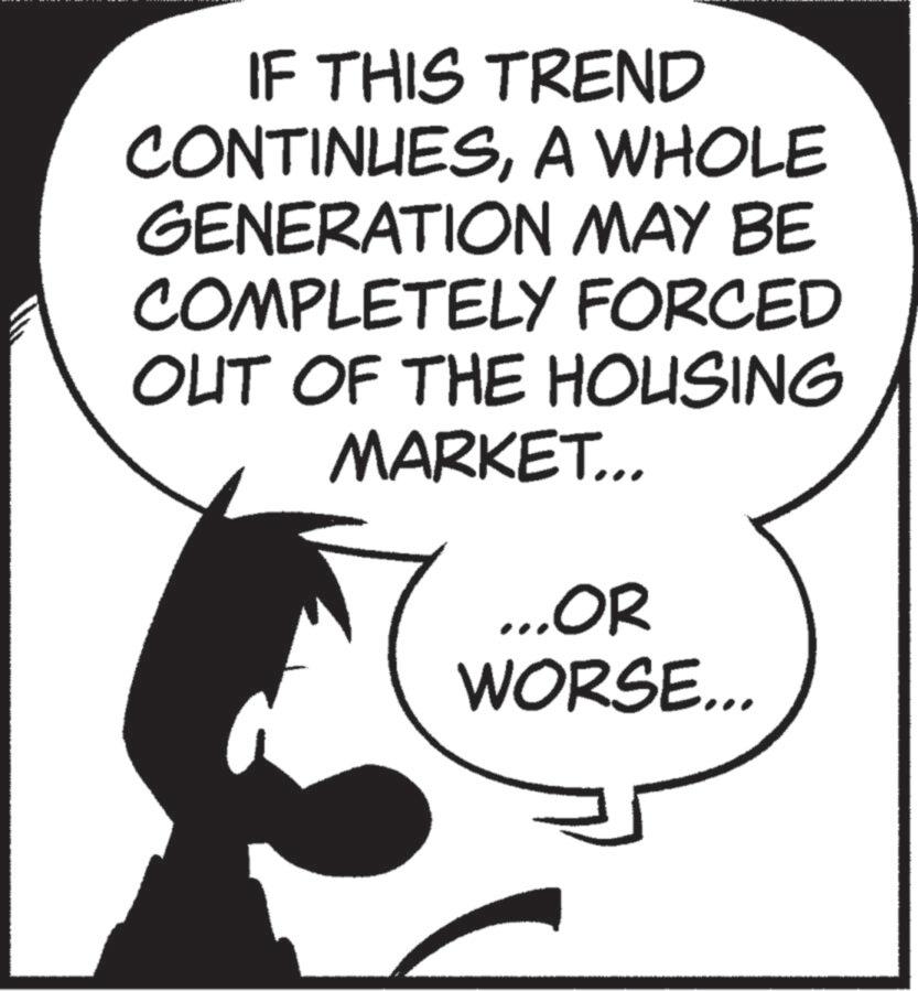 Fictional character OCR: IF THIS TREND CONTINUESA WHOLE GENERATION MAY BE COMPLETELY FORCED OUT OF THE HOUSING MARKET... ...OR WORSE... IF THIS TREND CONTINUESA WHOLE GENERATION MAY BE COMPLETELY FORCED OUT OF THE HOUSING MARKET ... ... OR WORSE ...