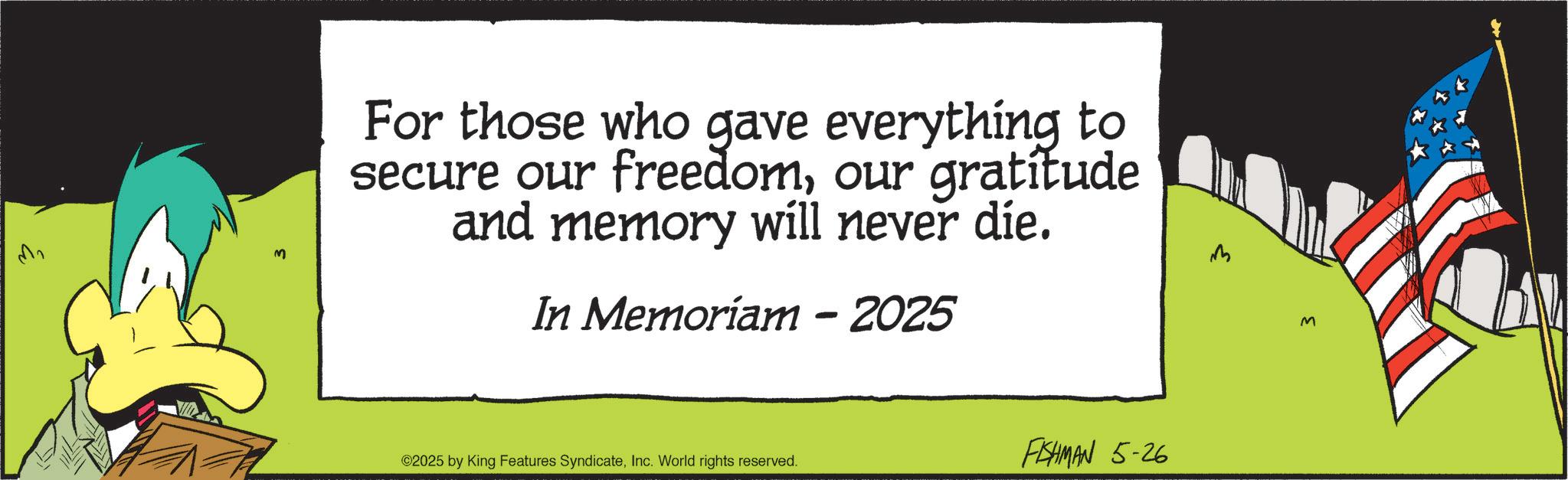 OCR: ??? M For those who gave everything to secure our freedomour gratitude and memory will never die. In Memoriam - 2025 M ©2025 by King Features SyndicateInc. World rights reserved. FISHMAN 5-26 M ??? M For those who gave everything to secure our freedomour gratitude and memory will never die . In Memoriam - 2025 M © 2025 by King Features SyndicateInc. World rights reserved . FISHMAN 5-26 M