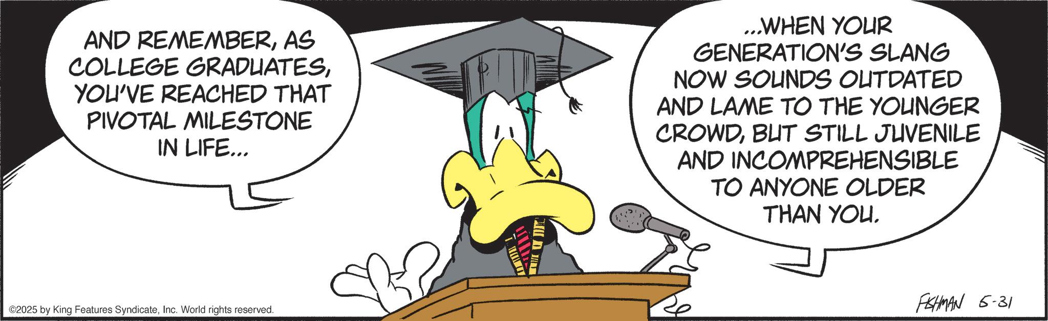 Fiction OCR: AND REMEMBERAS COLLEGE GRADUATESYOU'VE REACHED THAT PIVOTAL MILESTONE IN LIFE... ...WHEN YOUR GENERATION'S SLANG NOW SOUNDS OUTDATED AND LAME TO THE YOUNGER CROWDBUT STILL JUVENILE AND INCOMPREHENSIBLE TO ANYONE OLDER THAN YOU. ©2025 by King Features SyndicateInc. World rights reserved. FISHMAN 6-31 AND REMEMBERAS COLLEGE GRADUATESYOU'VE REACHED THAT PIVOTAL MILESTONE IN LIFE ... ... WHEN YOUR GENERATION'S SLANG NOW SOUNDS OUTDATED AND LAME TO THE YOUNGER CROWDBUT STILL JUVENILE AND INCOMPREHENSIBLE TO ANYONE OLDER THAN YOU . © 2025 by King Features SyndicateInc. World rights reserved . FISHMAN 6-31