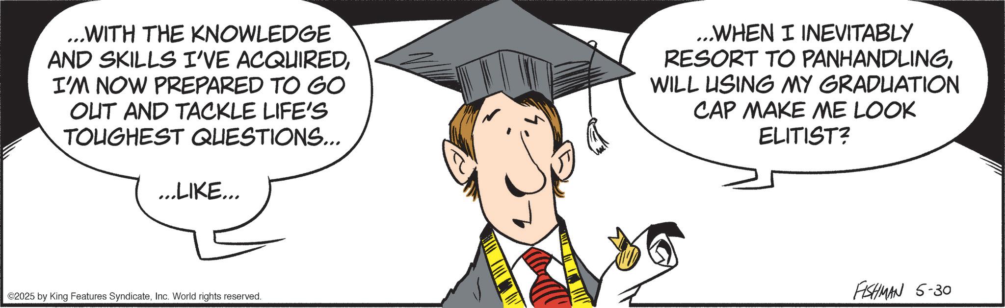 Animated cartoon OCR: ...WITH THE KNOWLEDGE AND SKILLS I'VE ACQUIREDI'M NOW PREPARED TO GO OUT AND TACKLE LIFE'S TOUGHEST QUESTIONS... ...LIKE... ...WHEN I INEVITABLY RESORT TO PANHANDLINGWILL LISING MY GRADUATION CAP MAKE ME LOOK ELITIST? ©2025 by King Features SyndicateInc. World rights reserved. FISHMAN 5-30 ... WITH THE KNOWLEDGE AND SKILLS I'VE ACQUIREDI'M NOW PREPARED TO GO OUT AND TACKLE LIFE'S TOUGHEST QUESTIONS ... ... LIKE ... ... WHEN I INEVITABLY RESORT TO PANHANDLINGWILL LISING MY GRADUATION CAP MAKE ME LOOK ELITIST ? © 2025 by King Features SyndicateInc. World rights reserved . FISHMAN 5-30