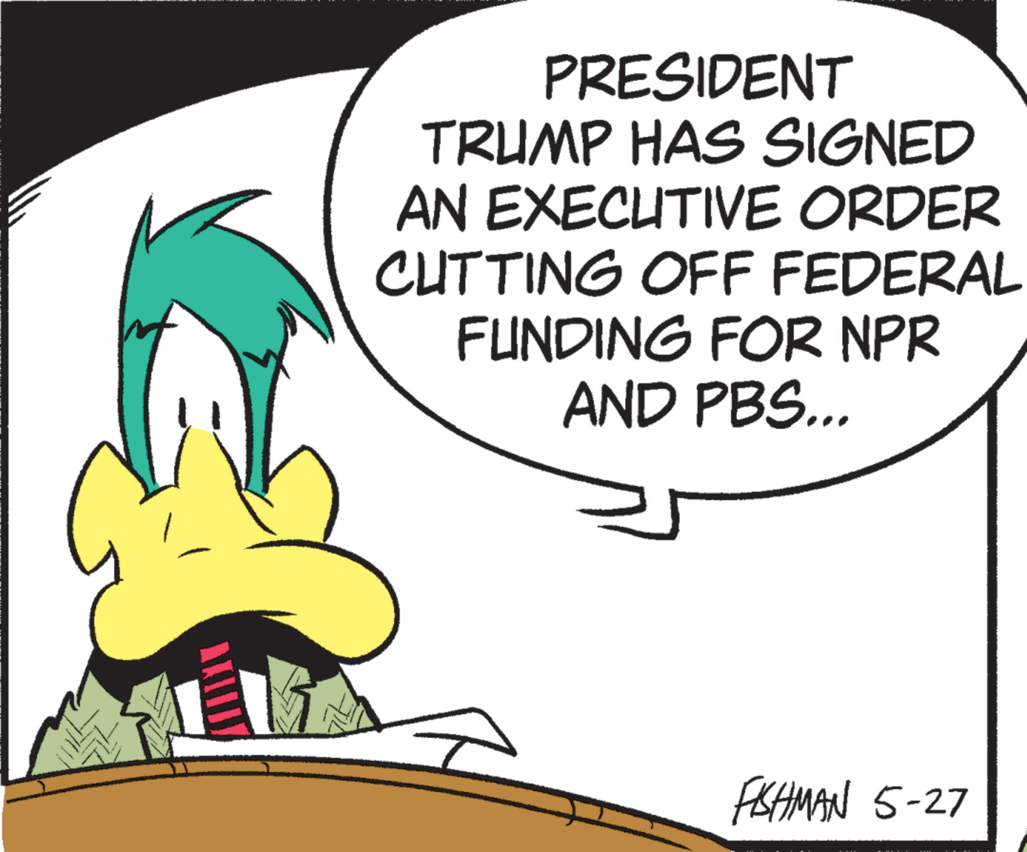 Fiction OCR: PRESIDENT TRUMP HAS SIGNED AN EXECUTIVE ORDER CUTTING OFF FEDERAL FUNDING FOR NPR AND PBS... FISHMAN 5-27 PRESIDENT TRUMP HAS SIGNED AN EXECUTIVE ORDER CUTTING OFF FEDERAL FUNDING FOR NPR AND PBS ... FISHMAN 5-27