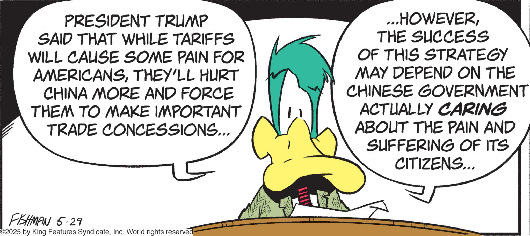 Fictional character OCR: PRESIDENT TRUMP SAID THAT WHILE TARIFFS WILL CAUSE SOME PAIN FOR AMERICANSTHEY'LL HURT CHINA MORE AND FORCE THEM TO MAKE IMPORTANT TRADE CONCESSIONS... ...HOWEVERTHE SUCCESS OF THIS STRATEGY MAY DEPEND ON THE CHINESE GOVERNMENT ACTUALLY CARING ABOUT THE PAIN AND SUFFERING OF ITS CITIZENS... FISHMAN 5-29 ©2025 by King Features SyndicateInc. World rights reserved: PRESIDENT TRUMP SAID THAT WHILE TARIFFS WILL CAUSE SOME PAIN FOR AMERICANSTHEY'LL HURT CHINA MORE AND FORCE THEM TO MAKE IMPORTANT TRADE CONCESSIONS ... ... HOWEVERTHE SUCCESS OF THIS STRATEGY MAY DEPEND ON THE CHINESE GOVERNMENT ACTUALLY CARING ABOUT THE PAIN AND SUFFERING OF ITS CITIZENS ... FISHMAN 5-29 © 2025 by King Features SyndicateInc. World rights reserved :