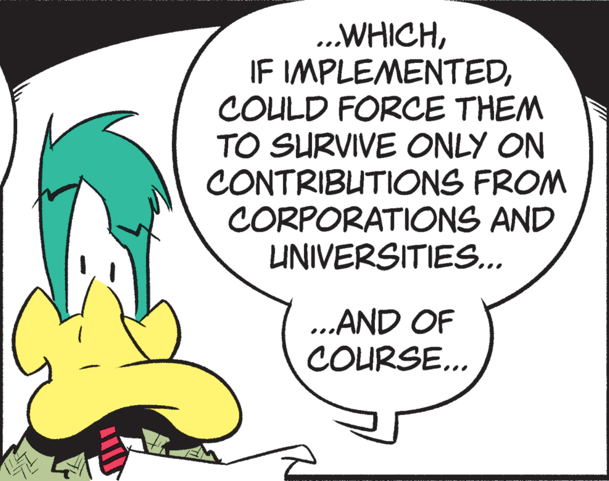 Animated cartoon OCR: ...WHICHCOULD FORCE THEM TO SURVIVE ONLY ON CONTRIBUTIONS FROM CORPORATIONS AND UNIVERSITIES... ...AND OF COURSE... ... WHICHIF IMPLEMENTEDCOULD FORCE THEM TO SURVIVE ONLY ON CONTRIBUTIONS FROM CORPORATIONS AND UNIVERSITIES ... ... AND OF COURSE ...