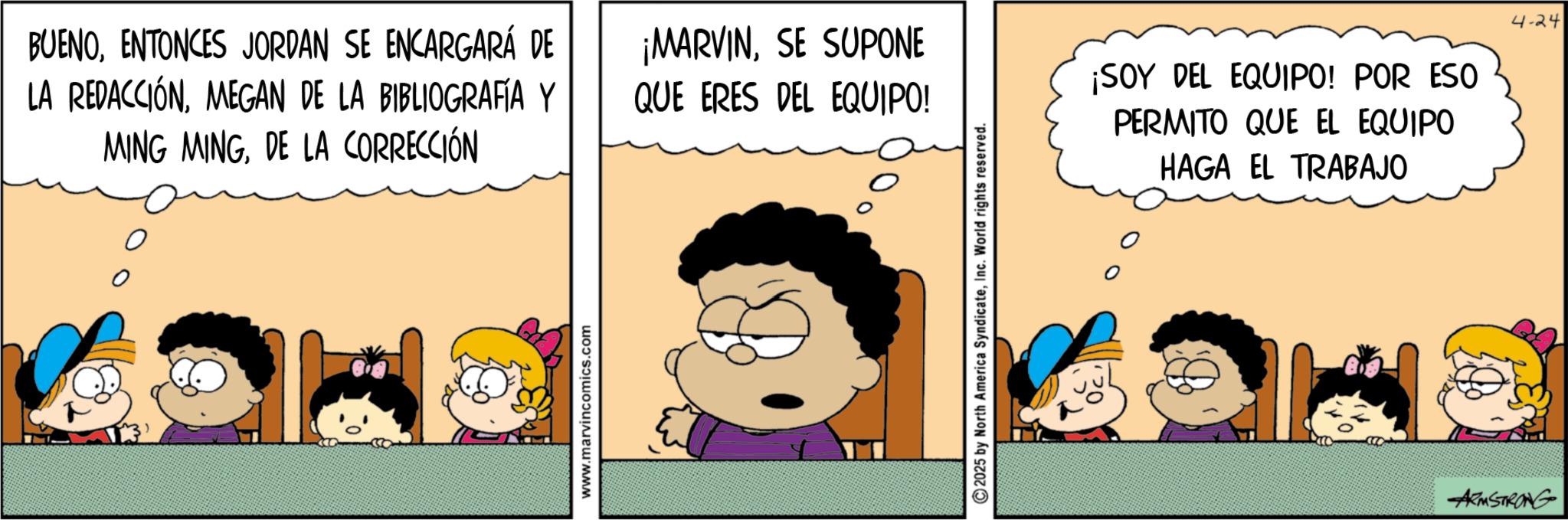 Animated cartoon OCR: BUENOENTONCES JORDAN SE ENCARGARÁ DE LA REDACCIÓNMEGAN DE LA BIBLIOGRAFÍA Y MING MINGDE LA CORRECCIÓN ¡MARVINSE SUPONE QUE ERES DEL EQUIPO! 0 www.marvincomics.com 2025 by North America SyndicateInc. World rights reserved. ¡SOY DEL EQUIPO! POR ESO PERMITO QUE EL EQUIPO HAGA EL TRABAJO 4-24 ARMSTRONG BUENOENTONCES JORDAN SE ENCARGARÁ DE LA REDACCIÓNMEGAN DE LA BIBLIOGRAFÍA Y MING MINGDE LA CORRECCIÓN ¡ MARVINSE SUPONE QUE ERES DEL EQUIPO ! 0 www.marvincomics.com 2025 by North America SyndicateInc. World rights reserved . ¡ SOY DEL EQUIPO ! POR ESO PERMITO QUE EL EQUIPO HAGA EL TRABAJO 4-24 ARMSTRONG