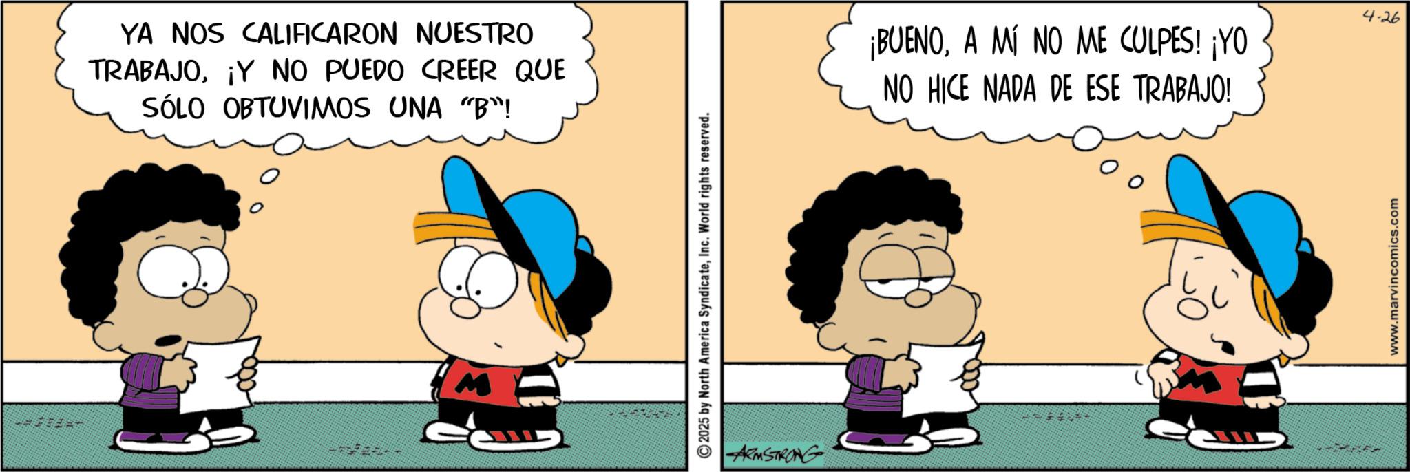 Conversation OCR: YA NOS CALIFICARON NUESTRO TRABAJO¡Y NO PUEDO CREER QUE SÓLO OBTUVIMOS UNA "B"! M ©2025 by North America SyndicateInc. World rights reserved. ARMSTRONG ¡BUENOA MÍ NO ME CULPES! ¡YO NO HICE NADA DE ESE TRABAJO! www.marvincomics.com 4-26 YA NOS CALIFICARON NUESTRO TRABAJO¡ Y NO PUEDO CREER QUE SÓLO OBTUVIMOS UNA " B " ! M © 2025 by North America SyndicateInc. World rights reserved . ARMSTRONG ¡ BUENOA MÍ NO ME CULPES ! ¡ YO NO HICE NADA DE ESE TRABAJO ! www.marvincomics.com 4-26
