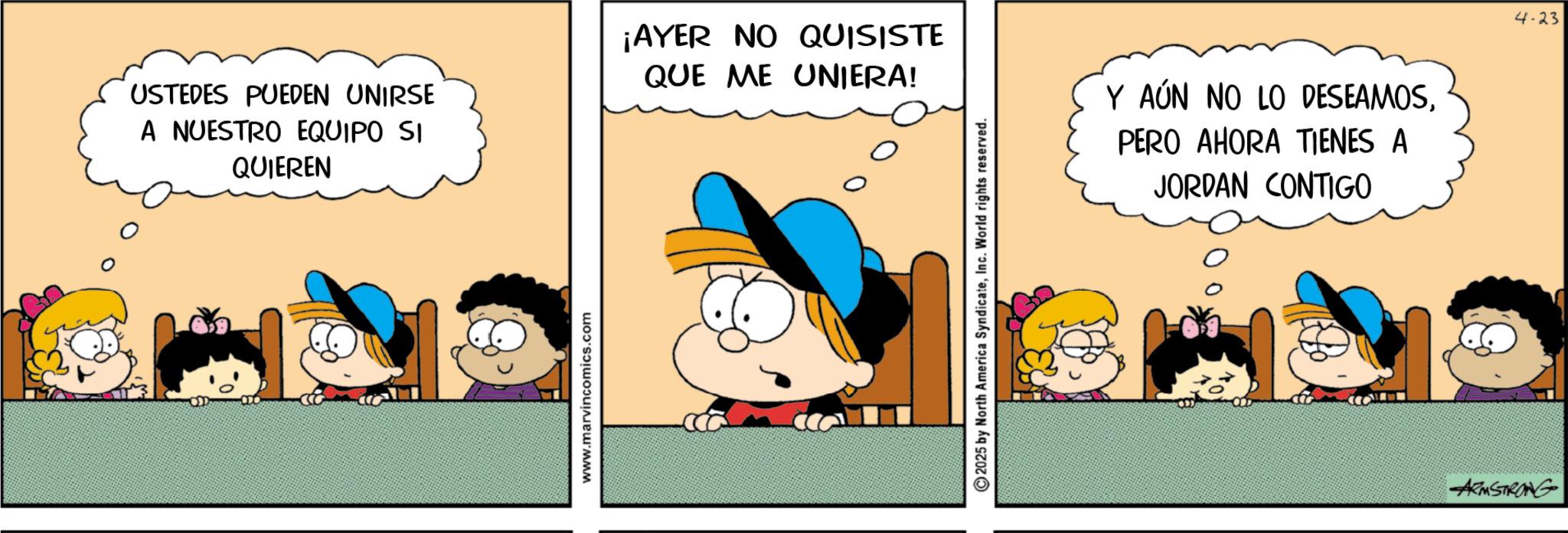 Animated cartoon OCR: USTEDES PUEDEN UNIRSE A NUESTRO EQUIPO SI QUIEREN ¡AYER NO QUISISTE QUE ME UNIERA! www.marvincomics.com 2025 by North America SyndicateInc. World rights reserved. Y AÚN NO LO DESEAMOSPERO AHORA TIENES A JORDAN CONTIGO ARMSTRONG 4-23 USTEDES PUEDEN UNIRSE A NUESTRO EQUIPO SI QUIEREN ¡ AYER NO QUISISTE QUE ME UNIERA ! www.marvincomics.com 2025 by North America SyndicateInc. World rights reserved . Y AÚN NO LO DESEAMOSPERO AHORA TIENES A JORDAN CONTIGO ARMSTRONG 4-23