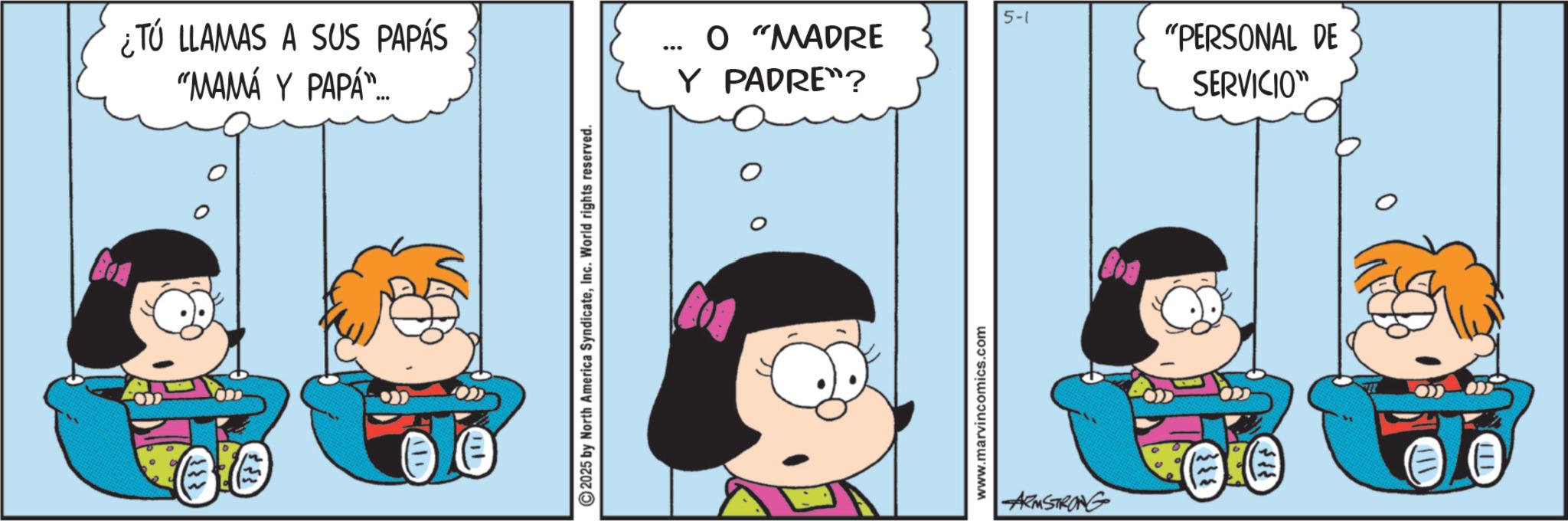 Comic book OCR: ¿Tú LLAMAS A SUS PAPÁS "MAMÁ Y PAPÁ"... 2025 by North America SyndicateInc. World rights reserved. ... 5-1 O "MADRE Y PADRE"? www.marvincomics.com ARMSTRONG "PERSONAL DE SERVICIO" 111 ¿ Tú LLAMAS A SUS PAPÁS " MAMÁ Y PAPÁ " ... 2025 by North America SyndicateInc. World rights reserved . ... 5-1 O " MADRE Y PADRE " ? www.marvincomics.com ARMSTRONG " PERSONAL DE SERVICIO " 111