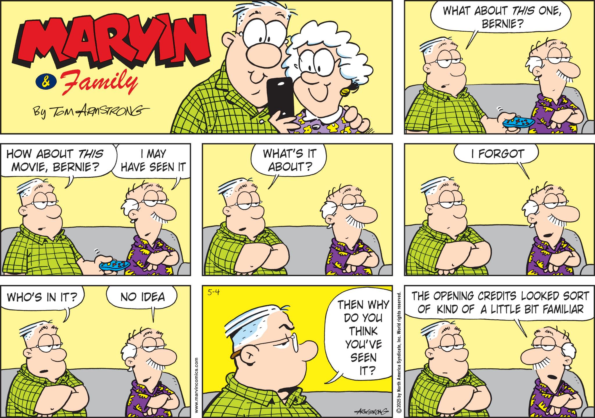 Comic book OCR: MARYIN & Family By TOM ARMSTRONG WHAT ABOUT THIS ONEBERNIE? HOW ABOUT THIS I MAY MOVIEBERNIE? HAVE SEEN IT WHAT'S IT ABOUT? I FORGOT 5-4 WHO'S IN IT? NO IDEA www.marvincomics.com THEN WHY DO YOU THINK YOU'VE SEEN IT? ARMSTRONG 2025 by North America SyndicateInc. World rights reserved. THE OPENING CREDITS LOOKED SORT OF KIND OF A LITTLE BIT FAMILIAR MARYIN & Family By TOM ARMSTRONG WHAT ABOUT THIS ONEBERNIE ? HOW ABOUT THIS I MAY MOVIEBERNIE ? HAVE SEEN IT WHAT'S IT ABOUT ? I FORGOT 5-4 WHO'S IN IT ? NO IDEA www.marvincomics.com THEN WHY DO YOU THINK YOU'VE SEEN IT ? ARMSTRONG 2025 by North America SyndicateInc. World rights reserved . THE OPENING CREDITS LOOKED SORT OF KIND OF A LITTLE BIT FAMILIAR