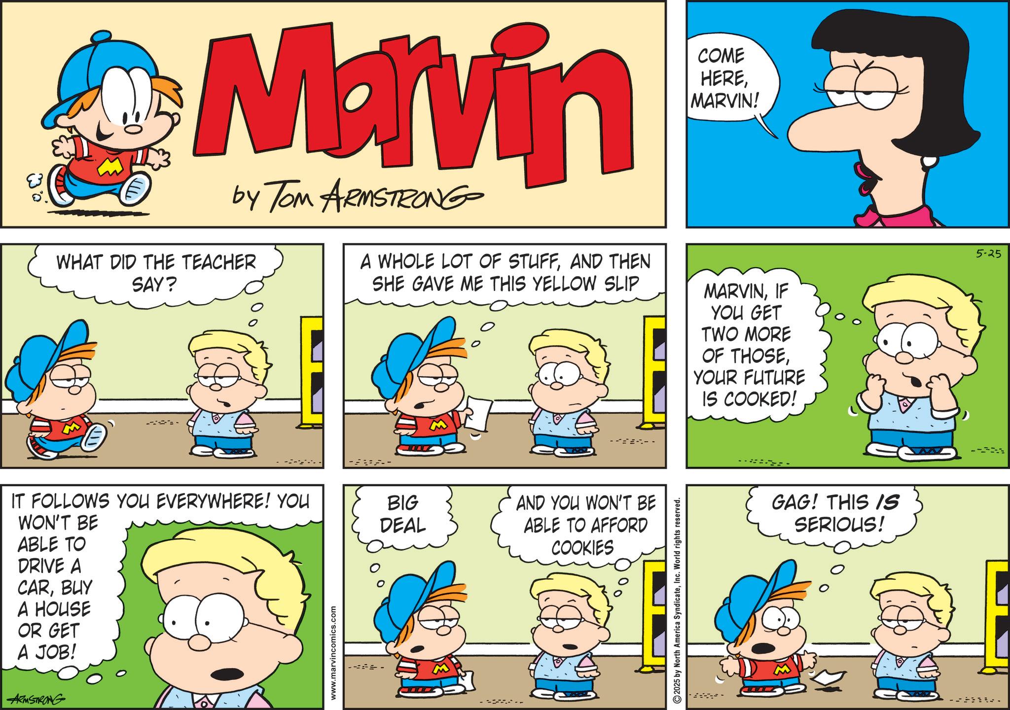 Comic book OCR: Marvin by Tom ARMSTRONG WHAT DID THE TEACHER SAY? A WHOLE LOT OF STUFFAND THEN SHE GAVE ME THIS YELLOW SLIP COME HEREMARVIN! MARVINIF YOU GET TWO MORE OF THOSEYOUR FUTURE IS COOKED! 5-25 WON'T BE IT FOLLOWS YOU EVERYWHERE! YOU ABLE TO DRIVE A CARBUY A HOUSE OR GET A JOB! ARMSTRONG www.marvincomics.com BIG DEAL AND YOU WON'T BE ABLE TO AFFORD COOKIES 2025 by North America SyndicateInc. World rights reserved. GAG! THIS IS SERIOUS! Marvin by Tom ARMSTRONG WHAT DID THE TEACHER SAY ? A WHOLE LOT OF STUFFAND THEN SHE GAVE ME THIS YELLOW SLIP COME HEREMARVIN ! MARVINIF YOU GET TWO MORE OF THOSEYOUR FUTURE IS COOKED ! 5-25 WON'T BE IT FOLLOWS YOU EVERYWHERE ! YOU ABLE TO DRIVE A CARBUY A HOUSE OR GET A JOB ! ARMSTRONG www.marvincomics.com BIG DEAL AND YOU WON'T BE ABLE TO AFFORD COOKIES 2025 by North America SyndicateInc. World rights reserved . GAG ! THIS IS SERIOUS !