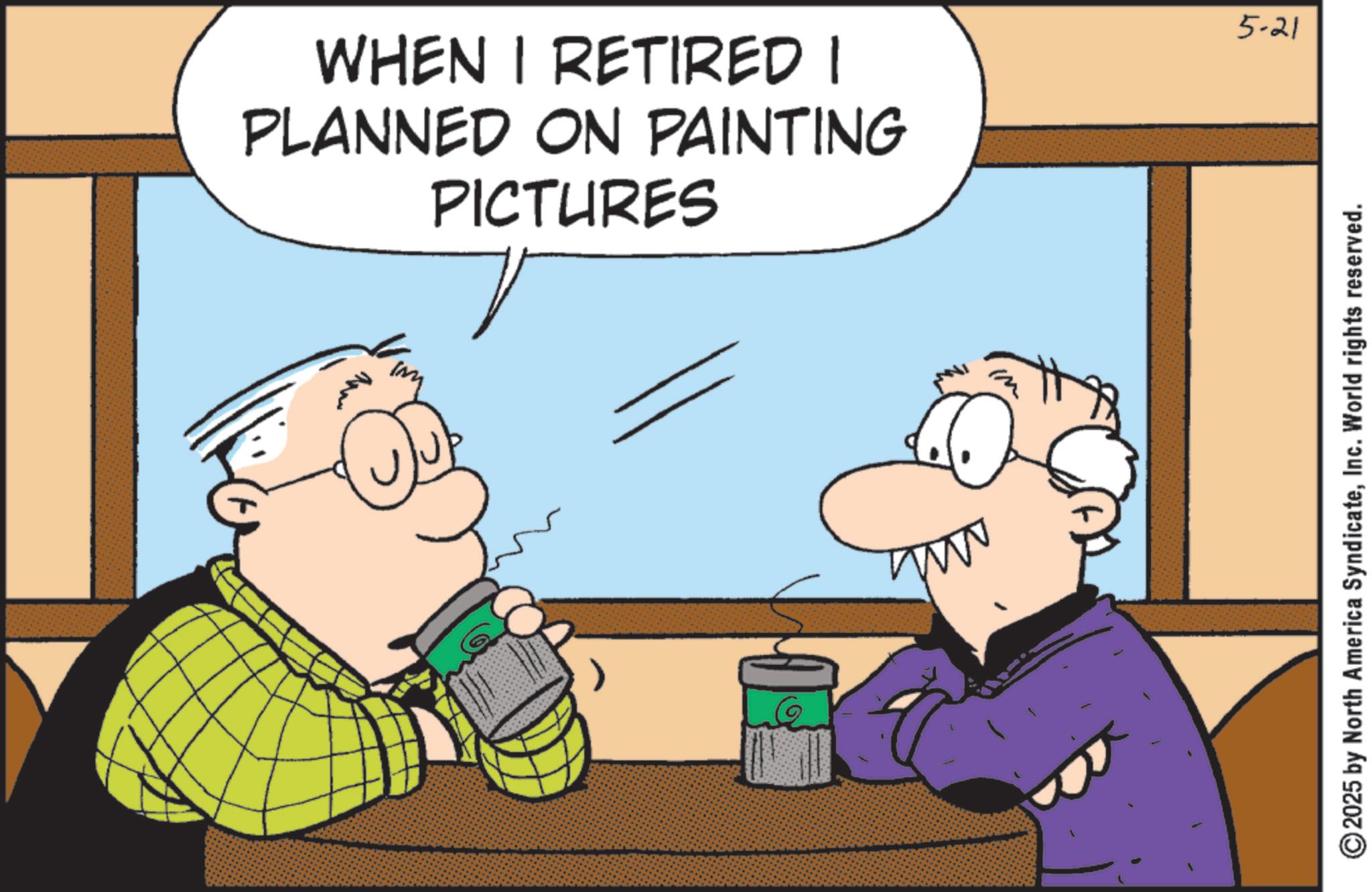 Fictional character OCR: WHEN I RETIRED I PLANNED ON PAINTING PICTURES ????? www 5-21 2025 by North America SyndicateInc. World rights reserved. WHEN I RETIRED I PLANNED ON PAINTING PICTURES ????? www 5-21 2025 by North America SyndicateInc. World rights reserved .