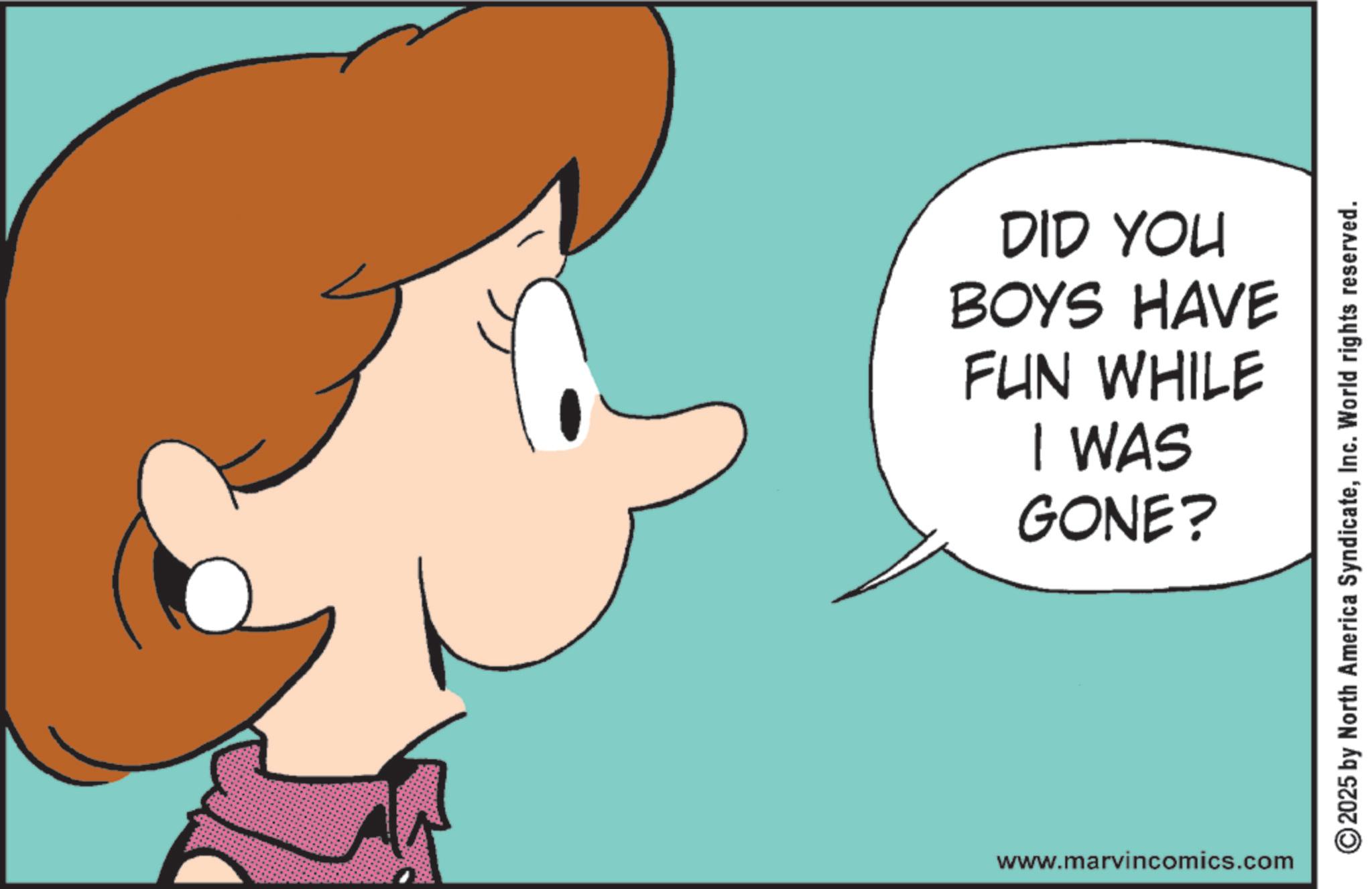 Graphics OCR: DID YOU BOYS HAVE FUN WHILE I WAS GONE? www.marvincomics.com 2025 by North America SyndicateInc. World rights reserved. DID YOU BOYS HAVE FUN WHILE I WAS GONE ? www.marvincomics.com 2025 by North America SyndicateInc. World rights reserved .
