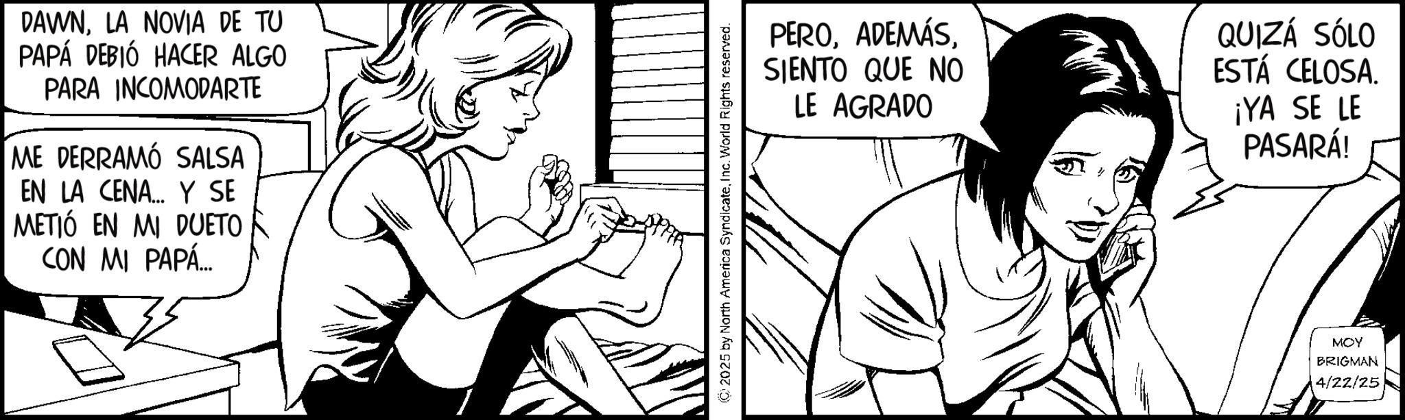 Line art OCR: DAWNLA NOVIA DE TU PAPÁ DEBIÓ HACER ALGO PARA INCOMODARTE ME DERRAMÓ SALSA EN LA CENA... Y SE METIÓ EN MI DUETO CON MI PAPÁ.... 2025 by North America SyndicateInc. World Rights reserved. PEROSIENTO QUE NO LE AGRADO QUIZÁ SÓLO ESTÁ CELOSA. ¡YA SE LE PASARÁ! MOY BRIGMAN 4/22/25 DAWNLA NOVIA DE TU PAPÁ DEBIÓ HACER ALGO PARA INCOMODARTE ME DERRAMÓ SALSA EN LA CENA ... Y SE METIÓ EN MI DUETO CON MI PAPÁ .... 2025 by North America SyndicateInc. World Rights reserved . PEROSIENTO QUE NO LE AGRADO QUIZÁ SÓLO ESTÁ CELOSA . ¡ YA SE LE PASARÁ ! MOY BRIGMAN 4/22/25