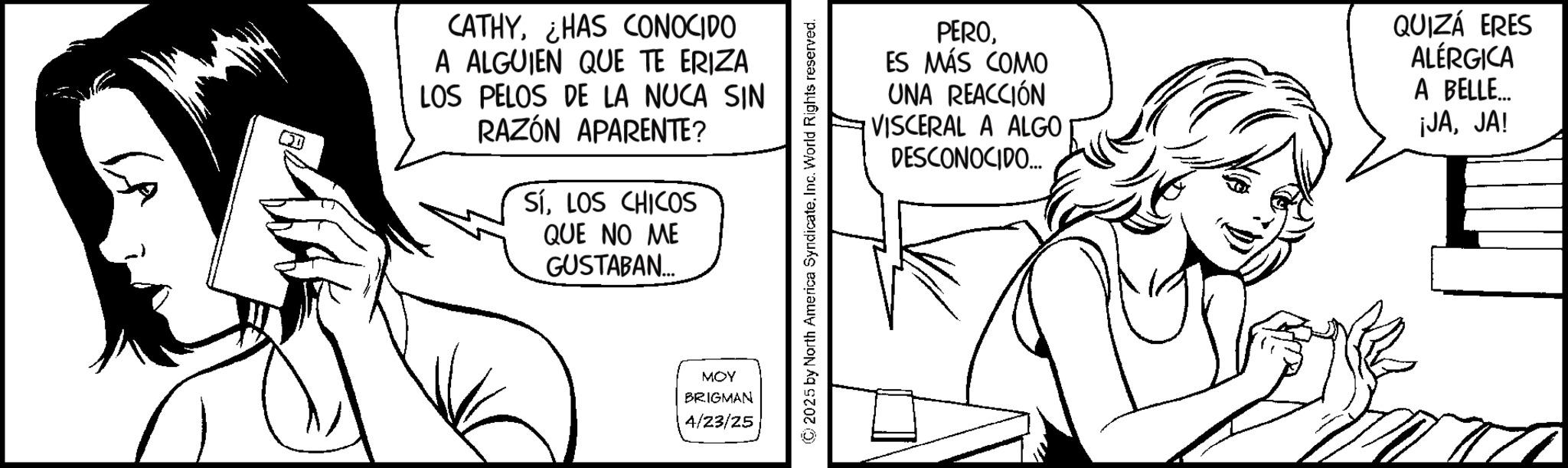 Fiction OCR: CATHYHAS CONOCIDO A ALGUIEN QUE TE ERIZA LOS PELOS DE LA NUCA SIN RAZÓN APARENTE? SÍLOS CHICOS QUE NO ME GUSTABAN... MOY BRIGMAN 4/23/25 ©2025 by North America SyndicateInc. World Rights reserved. PEROES MÁS COMO UNA REACCIÓN VISCERAL A ALGO DESCONOCIDO.... QUIZÁ ERES ALÉRGICA A BELLE... ¡JAJA! CATHYHAS CONOCIDO A ALGUIEN QUE TE ERIZA LOS PELOS DE LA NUCA SIN RAZÓN APARENTE ? SÍLOS CHICOS QUE NO ME GUSTABAN ... MOY BRIGMAN 4/23/25 © 2025 by North America SyndicateInc. World Rights reserved . PEROES MÁS COMO UNA REACCIÓN VISCERAL A ALGO DESCONOCIDO .... QUIZÁ ERES ALÉRGICA A BELLE ... ¡ JAJA !