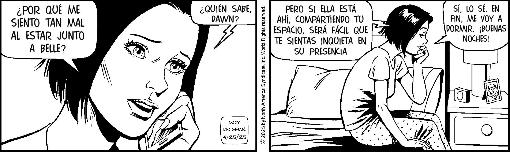 Comic book OCR: ¿POR QUÉ ME SIENTO TAN MAL AL ESTAR JUNTO A BELLE? ¿QUIÉN SABEDAWN? 33 MOY BRIGMAN 4/25/25 PERO SI ELLA ESTÁ AHÍCOMPARTIENDO TU ESPACIOSERÁ FÁCIL QUE TE SIENTAS INQUIETA EN SU PRESENCIA SíLO SÉ. EN FINME VOY A DORMIR. BUENAS NOCHES! © 2025 by North America SyndicateInc. World Rights reserved. ¿ POR QUÉ ME SIENTO TAN MAL AL ESTAR JUNTO A BELLE ? ¿ QUIÉN SABEDAWN ? 33 MOY BRIGMAN 4/25/25 PERO SI ELLA ESTÁ AHÍCOMPARTIENDO TU ESPACIOSERÁ FÁCIL QUE TE SIENTAS INQUIETA EN SU PRESENCIA SíLO SÉ . EN FINME VOY A DORMIR . BUENAS NOCHES ! © 2025 by North America SyndicateInc. World Rights reserved .