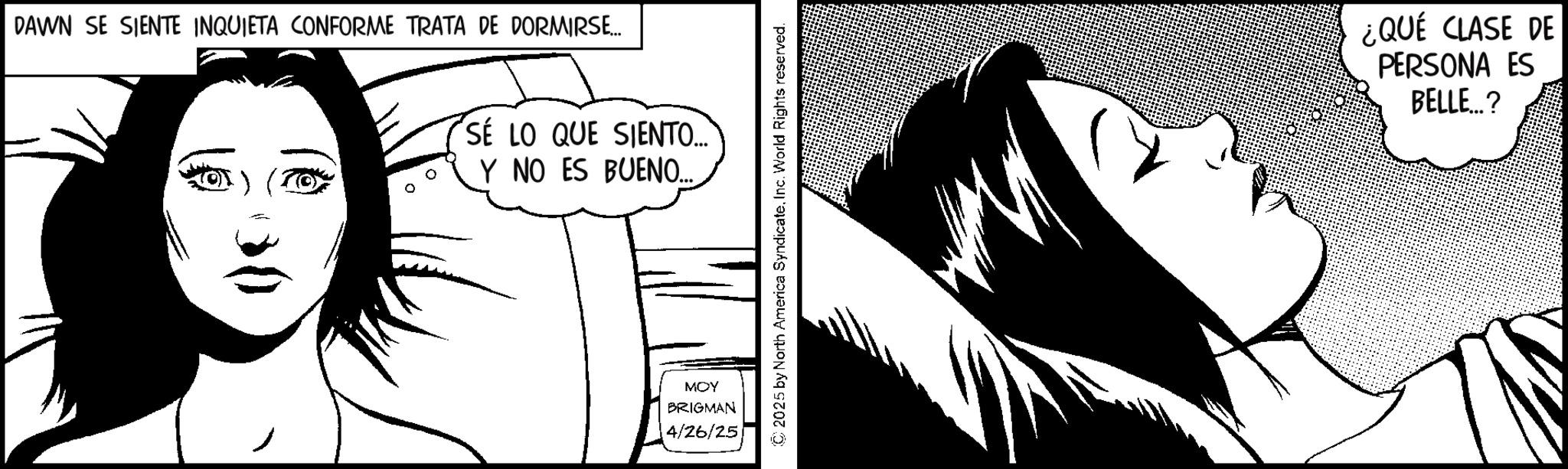 Animation OCR: DAWN SE SIENTE INQUIETA CONFORME TRATA DE DORMIRSE... SE LO QUE SIENTO.... Y NO ES BUENO.... MOY BRIGMAN 4/26/25 © 2025 by North America SyndicateInc. World Rights reserved. ¿QUÉ CLASE DE PERSONA ES BELLE...? DAWN SE SIENTE INQUIETA CONFORME TRATA DE DORMIRSE ... SE LO QUE SIENTO .... Y NO ES BUENO .... MOY BRIGMAN 4/26/25 © 2025 by North America SyndicateInc. World Rights reserved . ¿ QUÉ CLASE DE PERSONA ES BELLE ... ?