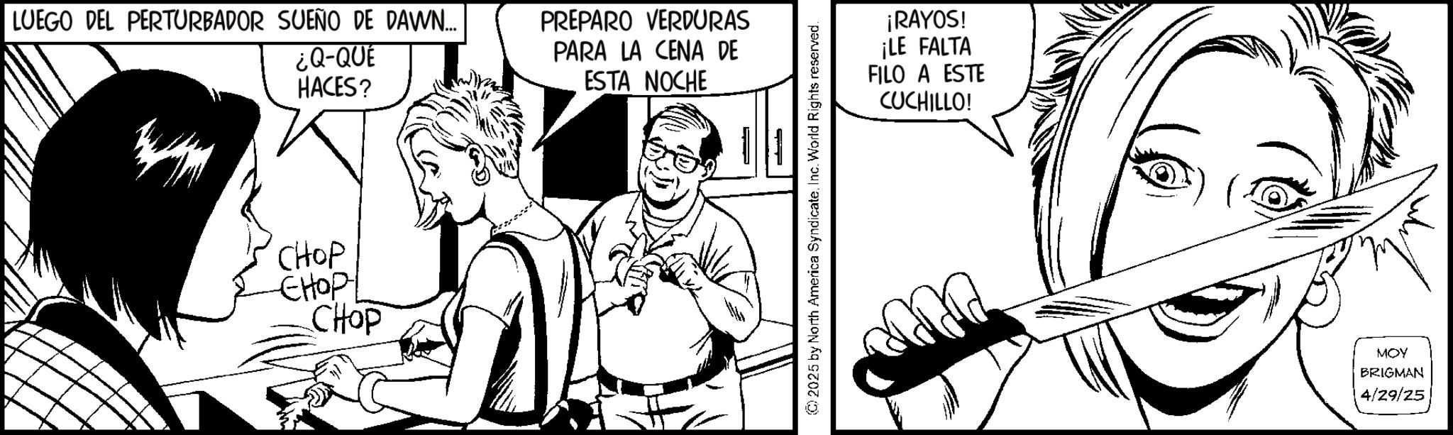 Animation OCR: LUEGO DEL PERTURBADOR SUEÑO DE DAWN... ¿Q-QUE HACES? CHOP ????? CHOP PREPARO VERDURAS PARA LA CENA DE ESTA NOCHE ???? (C) 2025 by North America SyndicateInc. World Rights reserved. ¡RAYOS! ¡LE FALTA FILO A ESTE CUCHILLO! MOY BRIGMAN 4/29/25 LUEGO DEL PERTURBADOR SUEÑO DE DAWN ... ¿ Q - QUE HACES ? CHOP ????? CHOP PREPARO VERDURAS PARA LA CENA DE ESTA NOCHE ???? ( C ) 2025 by North America SyndicateInc. World Rights reserved . ¡ RAYOS ! ¡ LE FALTA FILO A ESTE CUCHILLO ! MOY BRIGMAN 4/29/25