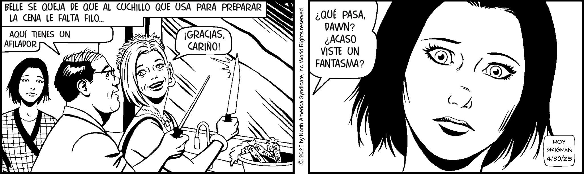 Animated cartoon OCR: LA CENA LE FALTA FILO... BELLE SE QUEJA DE QUE AL CUCHILLO QUE USA PARA PREPARAR AQUÍ TIENES UN AFILADOR 06 ¡GRACIASCARIÑO! 2025 by North America SyndicateInc. World Rights reserved. ¿QUÉ PASADAWN? ¿ACASO VISTE UN FANTASMA? MOY BRIGMAN 4/30/25 LA CENA LE FALTA FILO ... BELLE SE QUEJA DE QUE AL CUCHILLO QUE USA PARA PREPARAR AQUÍ TIENES UN AFILADOR 06 ¡ GRACIASCARIÑO ! 2025 by North America SyndicateInc. World Rights reserved . ¿ QUÉ PASADAWN ? ¿ ACASO VISTE UN FANTASMA ? MOY BRIGMAN 4/30/25