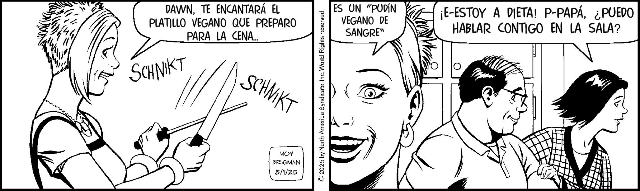Pleased OCR: DAWNTE ENCANTARÁ EL PLATILLO VEGANO QUE PREPARO PARA LA CENA... SCHNIKT SCHNIKT MOY BRIGMAN 5/1/25 2025 by North America SyndicateInc. World Rights reserved. ES UN "PUDÍN VEGANO DE SANGRE" ¡E-ESTOY A DIETA! P-PAPÁ¿PUEDO HABLAR CONTIGO EN LA SALA? DAWNTE ENCANTARÁ EL PLATILLO VEGANO QUE PREPARO PARA LA CENA ... SCHNIKT SCHNIKT MOY BRIGMAN 5/1/25 2025 by North America SyndicateInc. World Rights reserved . ES UN " PUDÍN VEGANO DE SANGRE " ¡ E - ESTOY A DIETA ! P - PAPÁ¿ PUEDO HABLAR CONTIGO EN LA SALA ?