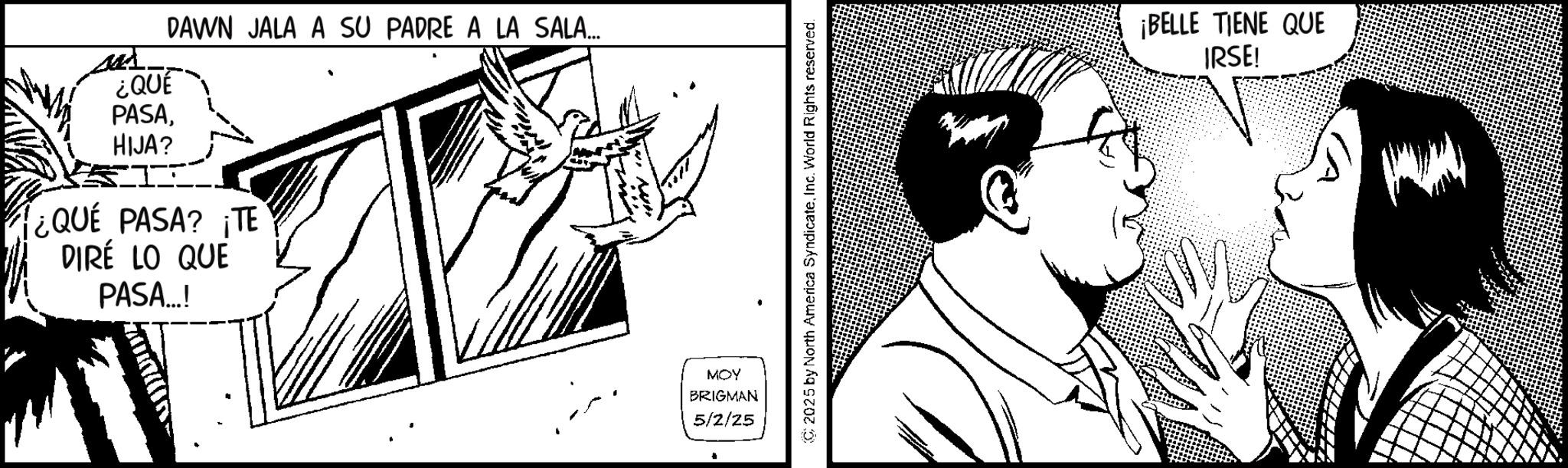 Fictional character OCR: ¿QUE DAWN JALA A SU PADRE A LA SALA... PASAHIJA? ¿QUE PASA? ¡TE DIRÉ LO QUE PASA...! MOY BRIGMAN 5/2/25 2025 by North America SyndicateInc. World Rights reserved. ¡BELLE TIENE QUE IRSE! ¿ QUE DAWN JALA A SU PADRE A LA SALA ... PASAHIJA ? ¿ QUE PASA ? ¡ TE DIRÉ LO QUE PASA ... ! MOY BRIGMAN 5/2/25 2025 by North America SyndicateInc. World Rights reserved . ¡ BELLE TIENE QUE IRSE !