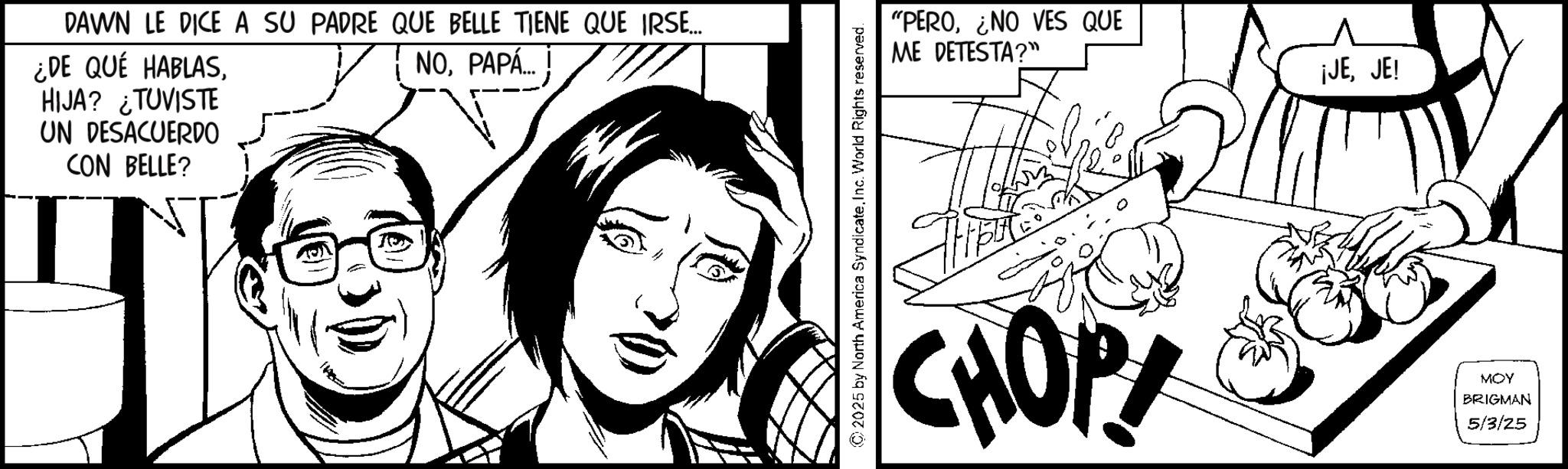 Publication OCR: DAWN LE DICE A SU PADRE QUE BELLE TIENE QUE IRSE... ¿DE QUÉ HABLASHIJA? ¿TUVISTE UN DESACUERDO CON BELLE? NOPAPÁ... © 2025 by North America SyndicateInc. World Rights reserved. "PERONO VES QUE ME DETESTA?" ¡JEJE! CHOP MOY BRIGMAN 5/3/25 DAWN LE DICE A SU PADRE QUE BELLE TIENE QUE IRSE ... ¿ DE QUÉ HABLASHIJA ? ¿ TUVISTE UN DESACUERDO CON BELLE ? NOPAPÁ ... © 2025 by North America SyndicateInc. World Rights reserved . " PERONO VES QUE ME DETESTA ? " ¡ JEJE ! CHOP MOY BRIGMAN 5/3/25