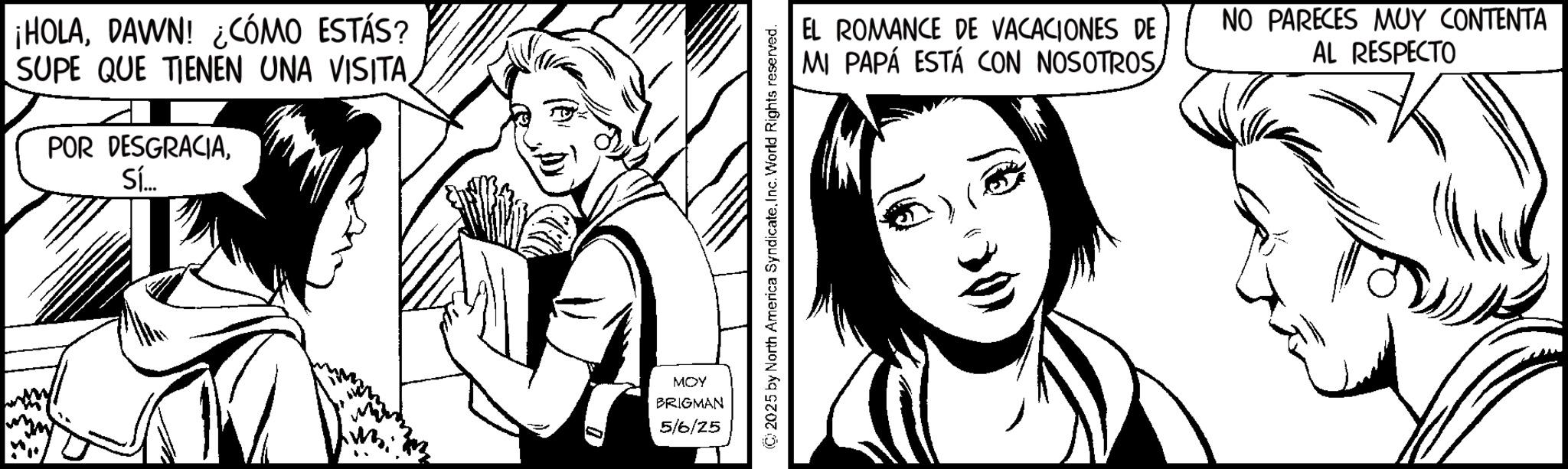 Animation OCR: ¡HOLADAWN! ¿CÓMO ESTÁS? SUPE QUE TIENEN UNA VISITA POR DESGRACIASí... MOY BRIGMAN 5/6/25 © 2025 by North America Syndicate. Inc. World Rights reserved. EL ROMANCE DE VACACIONES DE MI PAPÁ ESTÁ CON NOSOTROS NO PARECES MUY CONTENTA AL RESPECTO ¡ HOLADAWN ! ¿ CÓMO ESTÁS ? SUPE QUE TIENEN UNA VISITA POR DESGRACIASí ... MOY BRIGMAN 5/6/25 © 2025 by North America Syndicate . Inc. World Rights reserved . EL ROMANCE DE VACACIONES DE MI PAPÁ ESTÁ CON NOSOTROS NO PARECES MUY CONTENTA AL RESPECTO