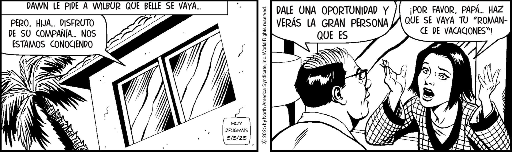 Publication OCR: DAWN LE PIDE A WILBUR QUE BELLE SE VAYA... PEROHIJA... DISFRUTO DE SU COMPAÑÍA... NOS ESTAMOS CONOCIENDO MOY BRIGMAN 5/5/25 2025 by North America SyndicateInc. World Rights reserved. DALE UNA OPORTUNIDAD Y VERÁS LA GRAN PERSONA. QUE ES ¡POR FAVORPAPÁ... HAZ QUE SE VAYA TU "ROMAN- CE DE VACACIONES"! DAWN LE PIDE A WILBUR QUE BELLE SE VAYA ... PEROHIJA ... DISFRUTO DE SU COMPAÑÍA ... NOS ESTAMOS CONOCIENDO MOY BRIGMAN 5/5/25 2025 by North America SyndicateInc. World Rights reserved . DALE UNA OPORTUNIDAD Y VERÁS LA GRAN PERSONA . QUE ES ¡ POR FAVORPAPÁ ... HAZ QUE SE VAYA TU " ROMAN- CE DE VACACIONES " !