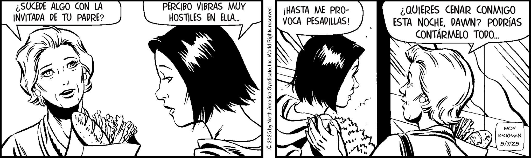 Comics OCR: ¿SUCEDE ALGO CON LA INVITADA DE TU PADRE? PERCIBO VIBRAS MUY HOSTILES EN ELLA... C2025 by North America SyndicateInc. World Rights reserved. ¡HASTA ME PRO- VOCA PESADILLAS! ¿QUIERES CENAR CONMIGO ESTA NOCHEDAWN? PODRÍAS CONTÁRMELO TODO.... MOY BRIGMAN 5/7/25 ¿ SUCEDE ALGO CON LA INVITADA DE TU PADRE ? PERCIBO VIBRAS MUY HOSTILES EN ELLA ... C2025 by North America SyndicateInc. World Rights reserved . ¡ HASTA ME PRO- VOCA PESADILLAS ! ¿ QUIERES CENAR CONMIGO ESTA NOCHEDAWN ? PODRÍAS CONTÁRMELO TODO .... MOY BRIGMAN 5/7/25