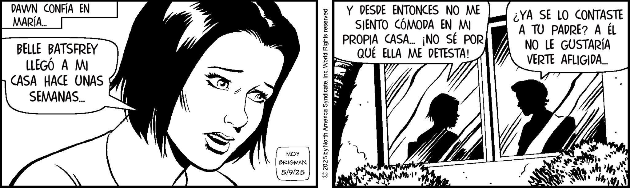 Animation OCR: DAWN CONFÍA EN MARÍA... BELLE BATSFREY LLEGÓ A MI CASA HACE UNAS SEMANAS... MOY BRIGMAN 5/9/25 Y DESDE ENTONCES NO ME SIENTO CÓMODA EN MI PROPIA CASA... ¡NO SE POR QUÉ ELLA ME DETESTA! ¿YA SE LO CONTASTE A TU PADRE? A ÉL NO LE GUSTARÍA VERTE AFLIGIDA... 2025 by North America SyndicateInc. World Rights reserved. DAWN CONFÍA EN MARÍA ... BELLE BATSFREY LLEGÓ A MI CASA HACE UNAS SEMANAS ... MOY BRIGMAN 5/9/25 Y DESDE ENTONCES NO ME SIENTO CÓMODA EN MI PROPIA CASA ... ¡ NO SE POR QUÉ ELLA ME DETESTA ! ¿ YA SE LO CONTASTE A TU PADRE ? A ÉL NO LE GUSTARÍA VERTE AFLIGIDA ... 2025 by North America SyndicateInc. World Rights reserved .