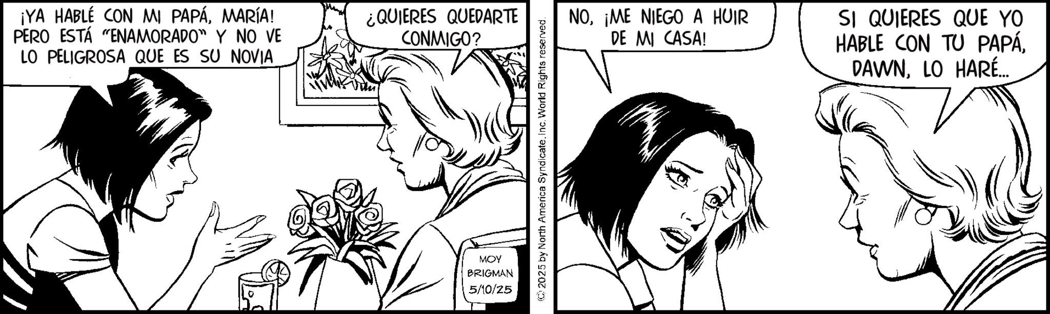Line art OCR: ¡YA HABLE CON MI PAPÁMARÍA! PERO ESTÁ “ENAMORADO” Y NO VE LO PELIGROSA QUE ES SU NOVIA ¿QUIERES QUEDARTE CONMIGO? MOY BRIGMAN 5/10/25 2025 by North America Syndicate. Inc. World Rights reserved. NO¡ME NIEGO A HUIR DE MI CASA! SI QUIERES QUE YO HABLE CON TU PAPÁLO HARÉ... ¡ YA HABLE CON MI PAPÁMARÍA ! PERO ESTÁ “ ENAMORADO ” Y NO VE LO PELIGROSA QUE ES SU NOVIA ¿ QUIERES QUEDARTE CONMIGO ? MOY BRIGMAN 5/10/25 2025 by North America Syndicate . Inc. World Rights reserved . NO¡ ME NIEGO A HUIR DE MI CASA ! SI QUIERES QUE YO HABLE CON TU PAPÁLO HARÉ ...