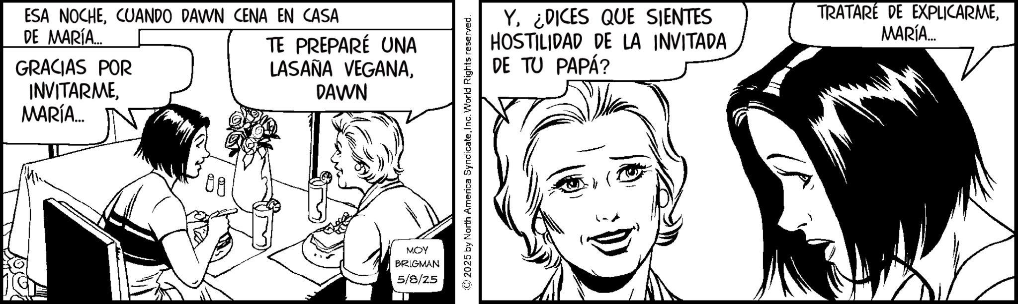Fictional character OCR: ESA NOCHECUANDO DAWN CENA EN CASA DE MARÍA... GRACIAS POR INVITARME MARÍA... TE PREPARÉ UNA LASAÑA VEGANADAWN 08 MOY BRIGMAN 5/8/25 2025 by North America SyndicateInc. World Rights reserved. Y¿DICES QUE SIENTES HOSTILIDAD DE LA INVITADA DE TU PAPÁ? TRATARE DE EXPLICARMEMARÍA... ESA NOCHECUANDO DAWN CENA EN CASA DE MARÍA ... GRACIAS POR INVITARME MARÍA ... TE PREPARÉ UNA LASAÑA VEGANADAWN 08 MOY BRIGMAN 5/8/25 2025 by North America SyndicateInc. World Rights reserved . Y¿ DICES QUE SIENTES HOSTILIDAD DE LA INVITADA DE TU PAPÁ ? TRATARE DE EXPLICARMEMARÍA ...