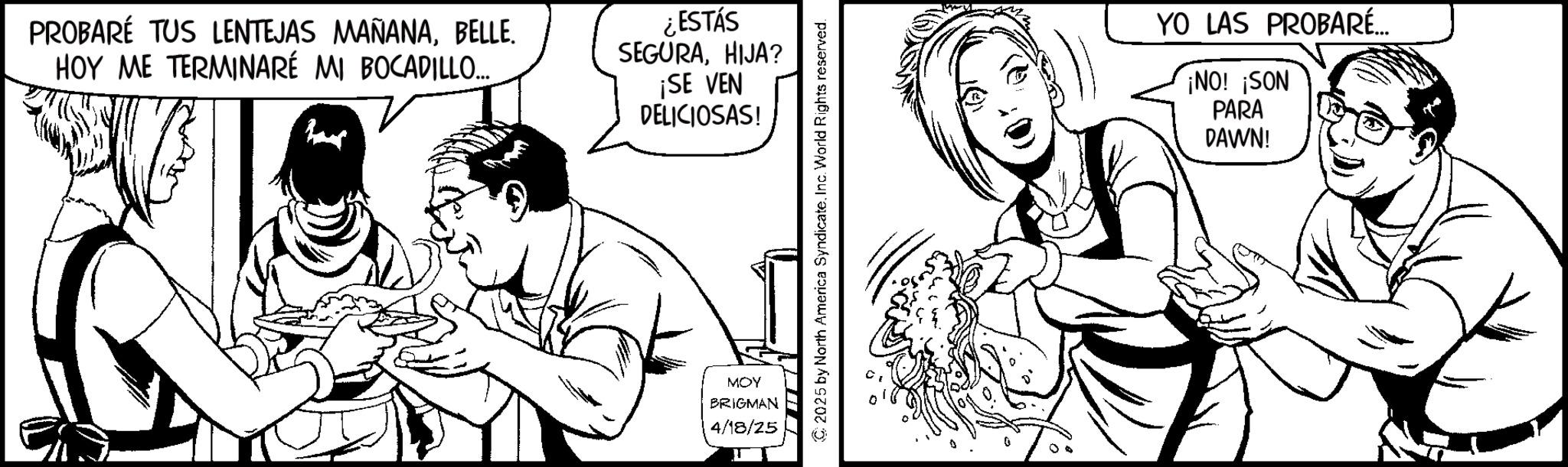 Fiction OCR: PROBARÉ TUS LENTEJAS MAÑANABELLE. HOY ME TERMINARÉ MI BOCADILLO... ¿ESTÁS SEGURAHIJA? ¡SE VEN DELICIOSAS! MOY BRIGMAN 4/18/25 2025 by North America SyndicateInc. World Rights reserved. YO LAS PROBARÉ... ¡NO! ¡SON PARA DAWN! PROBARÉ TUS LENTEJAS MAÑANABELLE . HOY ME TERMINARÉ MI BOCADILLO ... ¿ ESTÁS SEGURAHIJA ? ¡ SE VEN DELICIOSAS ! MOY BRIGMAN 4/18/25 2025 by North America SyndicateInc. World Rights reserved . YO LAS PROBARÉ ... ¡ NO ! ¡ SON PARA DAWN !
