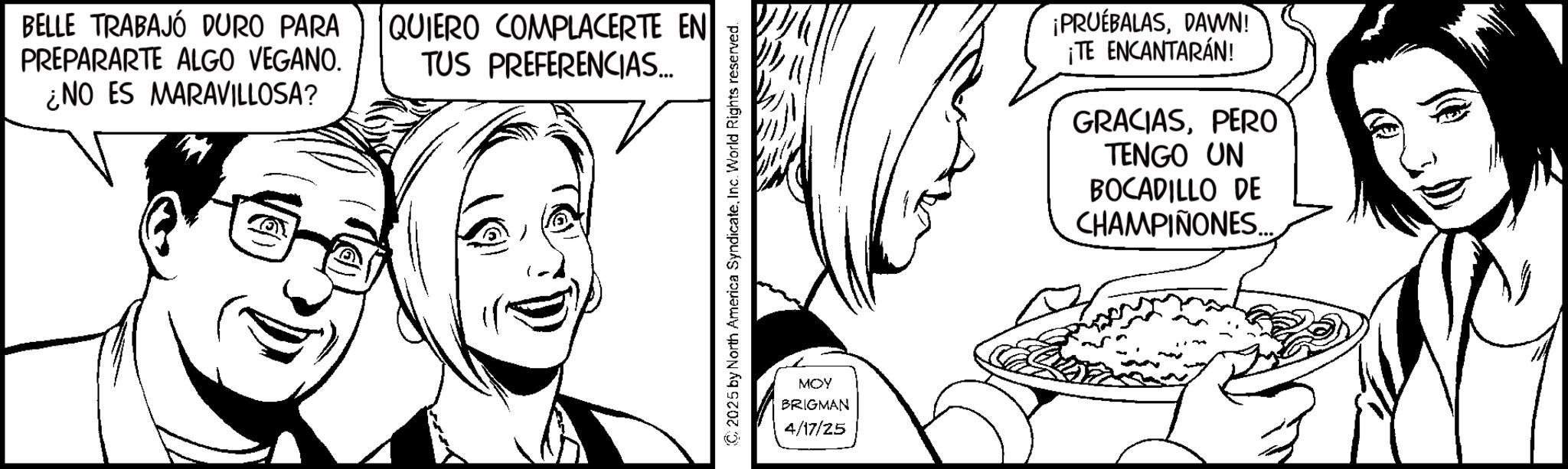 Line art OCR: BELLE TRABAJÓ DURO PARA PREPARARTE ALGO VEGANO. ¿NO ES MARAVILLOSA? QUIERO COMPLACERTE EN TUS PREFERENCIAS... C2025 by North America SyndicateInc. World Rights reserved. MOY BRIGMAN 4/17/25 ¡PRUEBALASDAWN! ¡TE ENCANTARÁN! GRACIASPERO TENGO UN BOCADILLO DE CHAMPIÑONES... BELLE TRABAJÓ DURO PARA PREPARARTE ALGO VEGANO . ¿ NO ES MARAVILLOSA ? QUIERO COMPLACERTE EN TUS PREFERENCIAS ... C2025 by North America SyndicateInc. World Rights reserved . MOY BRIGMAN 4/17/25 ¡ PRUEBALASDAWN ! ¡ TE ENCANTARÁN ! GRACIASPERO TENGO UN BOCADILLO DE CHAMPIÑONES ...