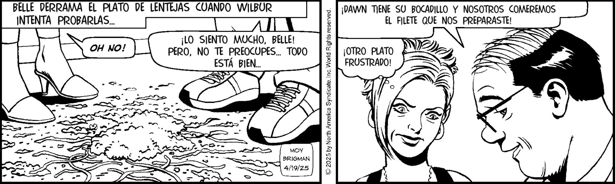 Fiction OCR: BELLE DERRAMA EL PLATO DE LENTEJAS CUANDO WILBUR INTENTA PROBARLAS... OH NO! ¡LO SIENTO MUCHOBELLE! PERONO TE PREOCUPES... TODO ESTÁ BIEN... MOY BRIGMAN 4/19/25 ¡DAWN TIENE SU BOCADILLO Y NOSOTROS COMEREMOS EL FILETE QUE NOS PREPARASTE! ¡OTRO PLATO FRUSTRADO! © 2025 by North America SyndicateInc. World Rights reserved. BELLE DERRAMA EL PLATO DE LENTEJAS CUANDO WILBUR INTENTA PROBARLAS ... OH NO ! ¡ LO SIENTO MUCHOBELLE ! PERONO TE PREOCUPES ... TODO ESTÁ BIEN ... MOY BRIGMAN 4/19/25 ¡ DAWN TIENE SU BOCADILLO Y NOSOTROS COMEREMOS EL FILETE QUE NOS PREPARASTE ! ¡ OTRO PLATO FRUSTRADO ! © 2025 by North America SyndicateInc. World Rights reserved .