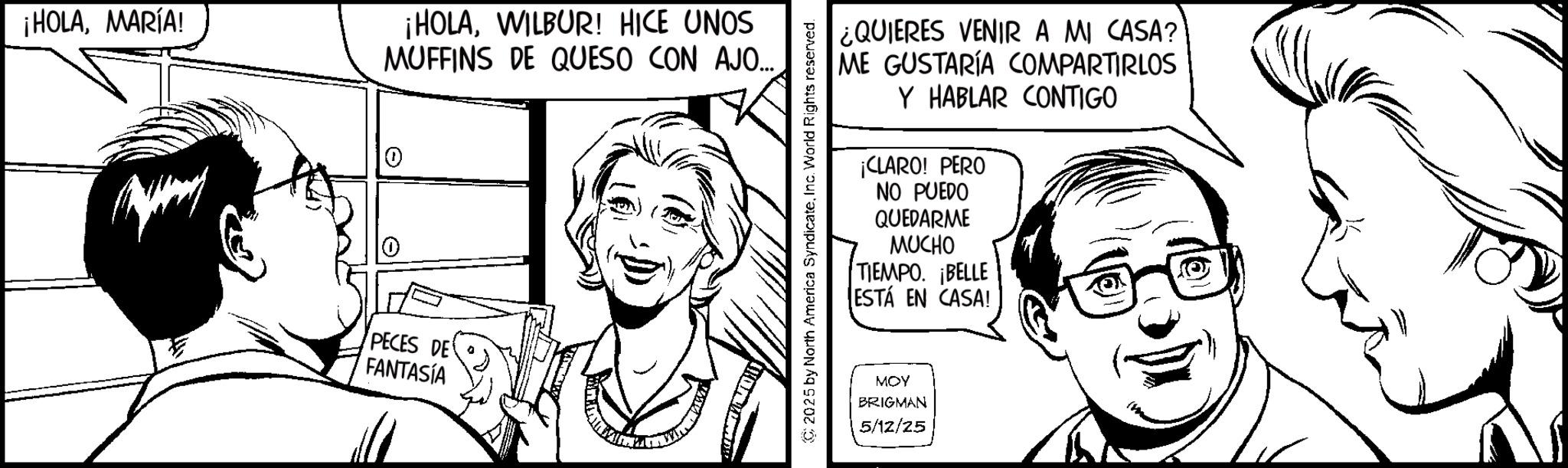 Fictional character OCR: ¡HOLAMARÍA! 0 ¡HOLAWILBUR! HICE UNOS MUFFINS DE QUESO CON AJO... PECES DE FANTASÍA ¿QUIERES VENIR A MI CASA? ME GUSTARÍA COMPARTIRLOS Y HABLAR CONTIGO ¡CLARO! PERO NO PUEDO QUEDARME MUCHO TIEMPO. ¡BELLE ESTÁ EN CASA! © 2025 by North America SyndicateInc. World Rights reserved. MOY BRIGMAN 5/12/25 ¡ HOLAMARÍA ! 0 ¡ HOLAWILBUR ! HICE UNOS MUFFINS DE QUESO CON AJO ... PECES DE FANTASÍA ¿ QUIERES VENIR A MI CASA ? ME GUSTARÍA COMPARTIRLOS Y HABLAR CONTIGO ¡ CLARO ! PERO NO PUEDO QUEDARME MUCHO TIEMPO . ¡ BELLE ESTÁ EN CASA ! © 2025 by North America SyndicateInc. World Rights reserved . MOY BRIGMAN 5/12/25