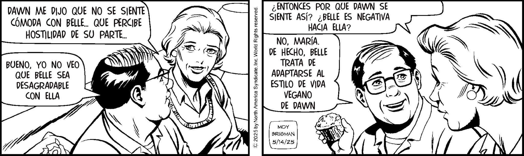 Fiction OCR: DAWN ME DIJO QUE NO SE SIENTE CÓMODA CON BELLE.... QUE PERCIBE HOSTILIDAD DE SU PARTE... BUENOYO NO VEO QUE BELLE SEA DESAGRADABLE CON ELLA C2025 by North America SyndicateInc. World Rights reserved. ¿ENTONCES POR QUE DAWN SE SIENTE ASÍ? ¿BELLE ES NEGATIVA HACIA ELLA? NOMARÍA. DE HECHOBELLE TRATA DE ADAPTARSE AL ESTILO DE VIDA VEGANO DE DAWN MOY BRIGMAN 5/14/25 DAWN ME DIJO QUE NO SE SIENTE CÓMODA CON BELLE .... QUE PERCIBE HOSTILIDAD DE SU PARTE ... BUENOYO NO VEO QUE BELLE SEA DESAGRADABLE CON ELLA C2025 by North America SyndicateInc. World Rights reserved . ¿ ENTONCES POR QUE DAWN SE SIENTE ASÍ ? ¿ BELLE ES NEGATIVA HACIA ELLA ? NOMARÍA . DE HECHOBELLE TRATA DE ADAPTARSE AL ESTILO DE VIDA VEGANO DE DAWN MOY BRIGMAN 5/14/25