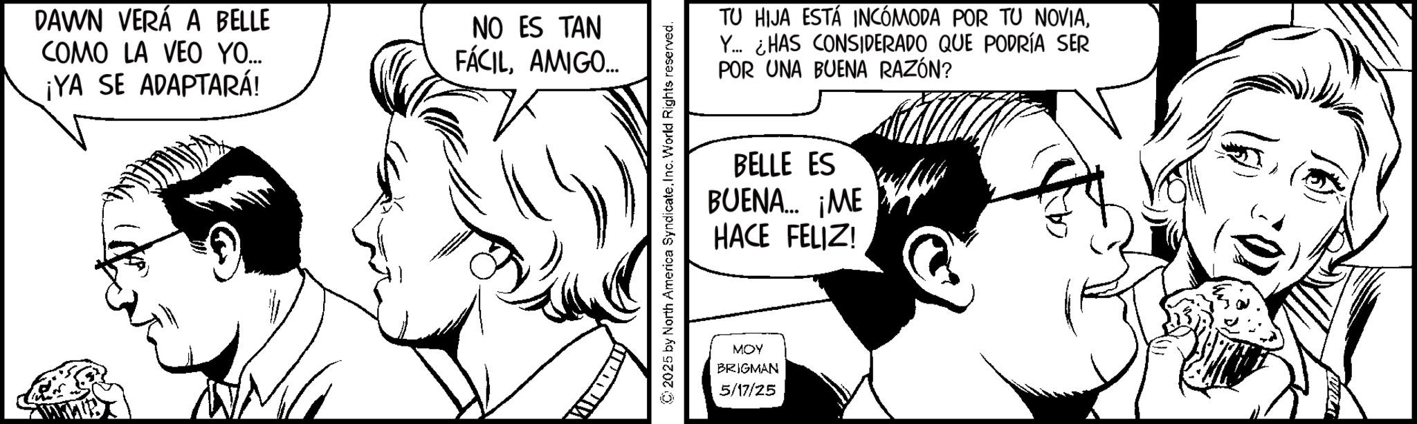 Fictional character OCR: DAWN VERÁ A BELLE COMO LA VEO YO... ¡YA SE ADAPTARÁ! NO ES TAN FÁCILAMIGO... ©2025 by North America SyndicateInc. World Rights reserved. TU HIJA ESTÁ INCÓMODA POR TU NOVIAY... ¿HAS CONSIDERADO QUE PODRÍA SER POR UNA BUENA RAZÓN? BELLE ES BUENA... ¡ME HACE FELIZ! MOY BRIGMAN 5/17/25 DAWN VERÁ A BELLE COMO LA VEO YO ... ¡ YA SE ADAPTARÁ ! NO ES TAN FÁCILAMIGO ... © 2025 by North America SyndicateInc. World Rights reserved . TU HIJA ESTÁ INCÓMODA POR TU NOVIAY ... ¿ HAS CONSIDERADO QUE PODRÍA SER POR UNA BUENA RAZÓN ? BELLE ES BUENA ... ¡ ME HACE FELIZ ! MOY BRIGMAN 5/17/25