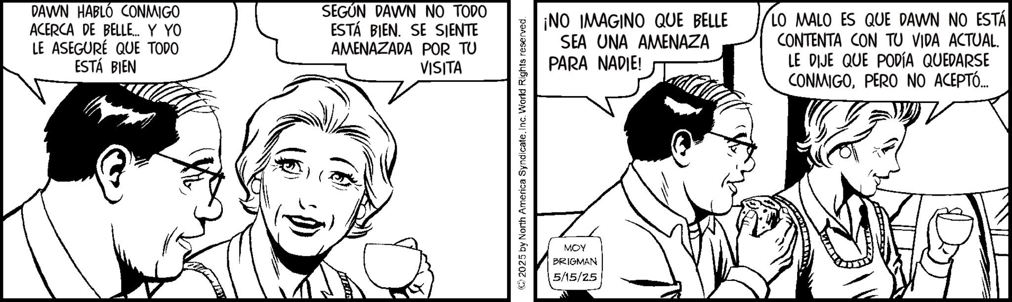 Pleased OCR: DAWN HABLÓ CONMIGO ACERCA DE BELLE... Y YO LE ASEGURÉ QUE TODO ESTÁ BIEN SEGÚN DAWN NO TODO ESTÁ BIEN. SE SIENTE AMENAZADA POR TU VISITA ¡NO IMAGINO QUE BELLE SEA UNA AMENAZA PARA NADIE! LO MALO ES QUE DAWN NO ESTÁ CONTENTA CON TU VIDA ACTUAL. LE DIJE QUE PODÍA QUEDARSE CONMIGOPERO NO ACEPTÓ... 2025 by North America SyndicateInc. World Rights reserved. MOY BRIGMAN 5/15/25 DAWN HABLÓ CONMIGO ACERCA DE BELLE ... Y YO LE ASEGURÉ QUE TODO ESTÁ BIEN SEGÚN DAWN NO TODO ESTÁ BIEN . SE SIENTE AMENAZADA POR TU VISITA ¡ NO IMAGINO QUE BELLE SEA UNA AMENAZA PARA NADIE ! LO MALO ES QUE DAWN NO ESTÁ CONTENTA CON TU VIDA ACTUAL . LE DIJE QUE PODÍA QUEDARSE CONMIGOPERO NO ACEPTÓ ... 2025 by North America SyndicateInc. World Rights reserved . MOY BRIGMAN 5/15/25