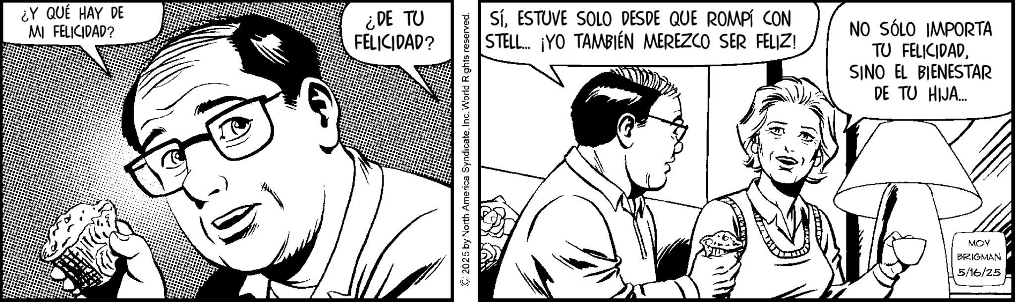 Fictional character OCR: ¿Y QUÉ HAY DE MI FELICIDAD? ¿DE TU FELICIDAD? SíESTUVE SOLO DESDE QUE ROMPÍ CON STELL... ¡YO TAMBIÉN MEREZCO SER FELIZ! NO SÓLO IMPORTA TU FELICIDADSINO EL BIENESTAR DE TU HIJA... 2025 by North America SyndicateInc. World Rights reserved. MOY BRIGMAN 5/16/25 ¿ Y QUÉ HAY DE MI FELICIDAD ? ¿ DE TU FELICIDAD ? SíESTUVE SOLO DESDE QUE ROMPÍ CON STELL ... ¡ YO TAMBIÉN MEREZCO SER FELIZ ! NO SÓLO IMPORTA TU FELICIDADSINO EL BIENESTAR DE TU HIJA ... 2025 by North America SyndicateInc. World Rights reserved . MOY BRIGMAN 5/16/25