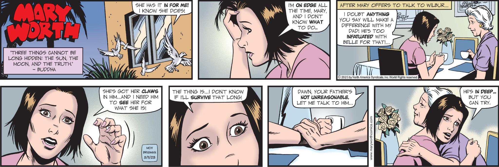 Fictional character OCR: MARY WORTH "THREE THINGS CANNOT BE LONG HIDDEN: THE SUNTHE MOONAND THE TRUTH." - BUDDHA SHE HAS IT IN FOR ME! I KNOW SHE DOES! 5 I'M ON EDGE ALL THE TIMEAND I DON'T KNOW WHAT TO DO.... AFTER MARY OFFERS TO TALK TO WILBUR... I DOUBT ANYTHING YOU SAY WILL MAKE A DIFFERENCE WITH MY DAD! HE'S TOO INFATUATED WITH BELLE FOR THAT!.... SHE'S GOT HER CLAWS IN HIM...AND I NEED HIM TO SEE HER FOR WHAT SHE IS! THE THING IS...I DON'T KNOW IF I'LL SURVIVE THAT LONG! DAWNYOUR FATHER'S NOT UNREASONABLE. LET ME TALK TO HIM.... MOY BRIGMAN 5/11/25 2025 by North America SyndicateInc. World Rights reserved. www.maryworthco HE'S IN DEEP... BUT YOU CAN TRY. MARY WORTH " THREE THINGS CANNOT BE LONG HIDDEN : THE SUNTHE MOONAND THE TRUTH . " - BUDDHA SHE HAS IT IN FOR ME ! I KNOW SHE DOES ! 5 I'M ON EDGE ALL THE TIMEAND I DON'T KNOW WHAT TO DO .... AFTER MARY OFFERS TO TALK TO WILBUR ... I DOUBT ANYTHING YOU SAY WILL MAKE A DIFFERENCE WITH MY DAD ! HE'S TOO INFATUATED WITH BELLE FOR THAT ! .... SHE'S GOT HER CLAWS IN HIM ... AND I NEED HIM TO SEE HER FOR WHAT SHE IS ! THE THING IS ... I DON'T KNOW IF I'LL SURVIVE THAT LONG ! DAWNYOUR FATHER'S NOT UNREASONABLE . LET ME TALK TO HIM .... MOY BRIGMAN 5/11/25 2025 by North America SyndicateInc. World Rights reserved . www.maryworthco HE'S IN DEEP ... BUT YOU CAN TRY .