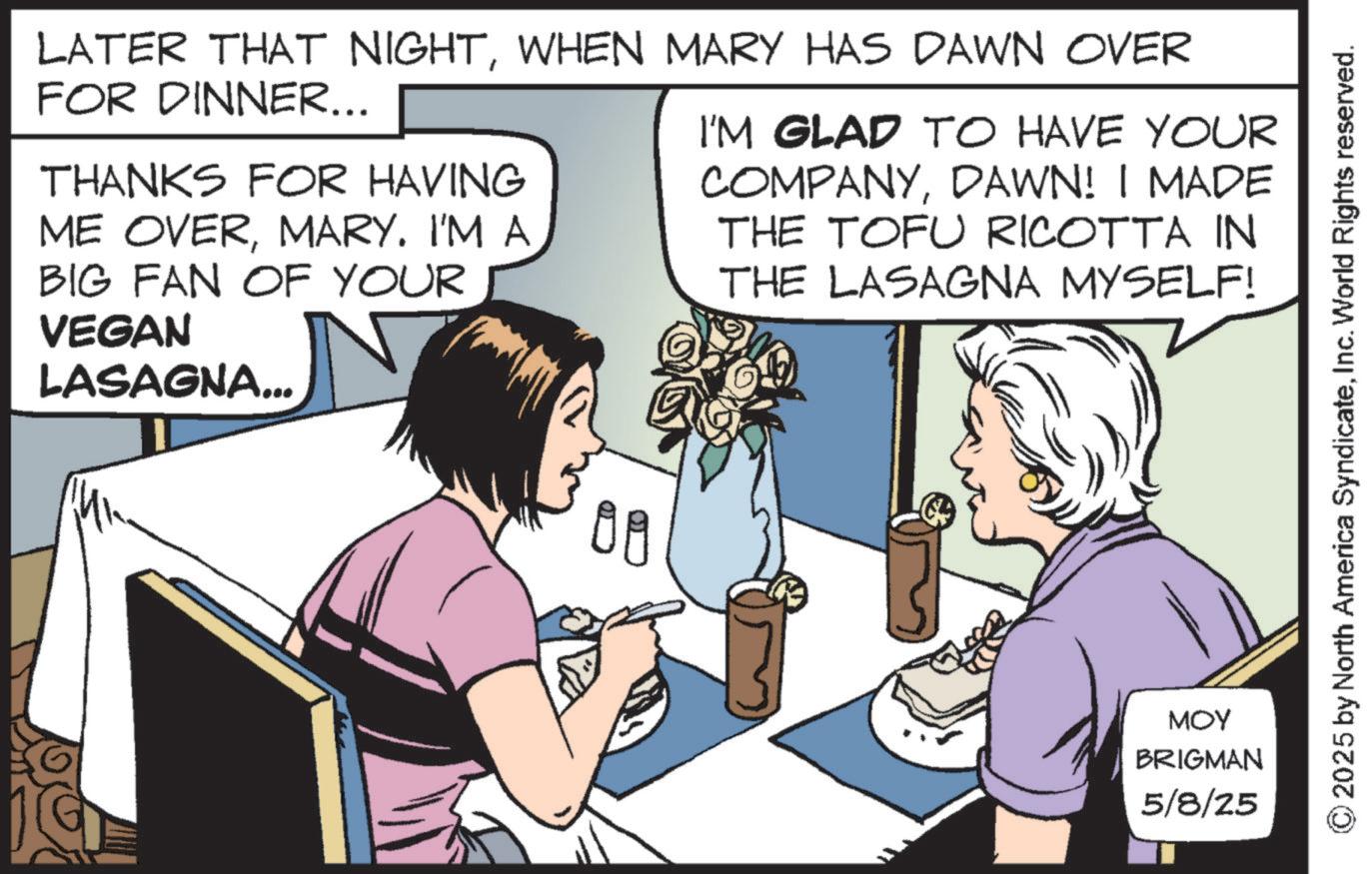Fictional character OCR: LATER THAT NIGHTWHEN MARY HAS DAWN OVER FOR DINNER... THANKS FOR HAVING ME OVERMARY. I'M A BIG FAN OF YOUR VEGAN LASAGNA... I'M GLAD TO HAVE YOUR COMPANYDAWN! I MADE THE TOFU RICOTTA IN THE LASAGNA MYSELF! OR MOY BRIGMAN 5/8/25 LATER THAT NIGHTWHEN MARY HAS DAWN OVER FOR DINNER ... THANKS FOR HAVING ME OVERMARY . I'M A BIG FAN OF YOUR VEGAN LASAGNA ... I'M GLAD TO HAVE YOUR COMPANYDAWN ! I MADE THE TOFU RICOTTA IN THE LASAGNA MYSELF ! OR MOY BRIGMAN 5/8/25
